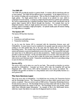 The EMR API
 The EMR API provide the interface to patient details. It contains calls for interfacing with one
                         s
or many patients. The EMR API has different layers of granularity. At the highest level there is
the concept of dealing with several patients. This can then be brought down to the level of a
single patient. For single patients there is the concept of an episode (or case), which is
composed of several sessions. A session is a single interaction between a patient and a physician.
We well be implementing the CorbaMed Enterprise Master Patient Index specification and all
patient object requests will be filtered through this Interface. For example there can be
DiagAssist Sessions, which are single question and answer sessions. There can be ScriptPad
Sessions, which is essentially a single prescription. An episode usually spans all sessions relating
to a single illness or complaint.

The System API
The System API has three functions:

    Security
    Concurrency and multi-user issues
    Transaction monitoring

As can be seen the System API is concerned with the interactions between users and
USHealthNet. In some senses it can be considered to be parasitic upon the system in that it has
nothing to do with medical data, but at the same time the System API is vital for a fully
functioning system. The security issues involved include user authentication, logging onto the
system and measures to prevent unauthorized access to the system. The concurrency and multi-
user issues have to be addressed to prevent data inconsistency. Finally transaction monitoring
provides us with two functions. On the one hand it allows us to see how, when and where users
make use of the system. We can use this to make the system more responsive and also to see
what services users find most useful. Transaction monitoring also allows us to providing costing
to users for their use of the system.

Service API’s
The service API’s can be taken on a case by case basis. They provide an interface to services
provided by USHealthNet. Currently two Service API’s exist, the ScriptPad API and the
DiagAssist API. Other Service API’s will be formalised as the services are defined. The
ScriptPad API provides an interface to a drug database and as such will possibly function as a
more general API.

The Core Services Layer
This is the server side of USHealthNet. It is divided into two sections, the Transaction Services
and the Knowledge Services. The Transaction Services are those which concern users of the
system, or patients. These are services such as EMR services, Transaction Monitoring Services,
Security Services and so on. The Knowledge Services are those which add value by virtue of the
meaningful information they impart to the user. The Knowledge Services may include ‘smarts’
which more efficiently impart information. An example of this is the MedConsult Service,
which has ‘smarts’ that allows it to make best-fit diagnosis based on criteria.



                                    Proprietary and Confidential
                                     Property of Richard Lynes
 