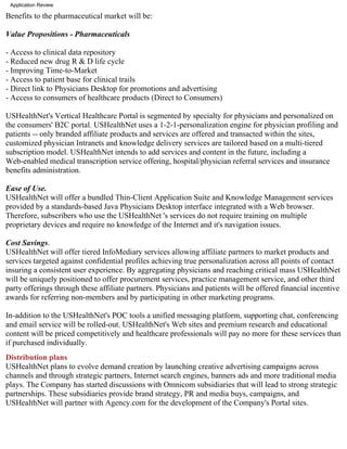 Application Review

Benefits to the pharmaceutical market will be:

Value Propositions - Pharmaceuticals

- Access to clinical data repository
- Reduced new drug R & D life cycle
- Improving Time-to-Market
- Access to patient base for clinical trails
- Direct link to Physicians Desktop for promotions and advertising
- Access to consumers of healthcare products (Direct to Consumers)

USHealthNet's Vertical Healthcare Portal is segmented by specialty for physicians and personalized on
the consumers' B2C portal. USHealthNet uses a 1-2-1-personalization engine for physician profiling and
patients -- only branded affiliate products and services are offered and transacted within the sites,
customized physician Intranets and knowledge delivery services are tailored based on a multi-tiered
subscription model. USHealthNet intends to add services and content in the future, including a
Web-enabled medical transcription service offering, hospital/physician referral services and insurance
benefits administration.

Ease of Use.
USHealthNet will offer a bundled Thin-Client Application Suite and Knowledge Management services
provided by a standards-based Java Physicians Desktop interface integrated with a Web browser.
Therefore, subscribers who use the USHealthNet 's services do not require training on multiple
proprietary devices and require no knowledge of the Internet and it's navigation issues.

Cost Savings.
USHealthNet will offer tiered InfoMediary services allowing affiliate partners to market products and
services targeted against confidential profiles achieving true personalization across all points of contact
insuring a consistent user experience. By aggregating physicians and reaching critical mass USHealthNet
will be uniquely positioned to offer procurement services, practice management service, and other third
party offerings through these affiliate partners. Physicians and patients will be offered financial incentive
awards for referring non-members and by participating in other marketing programs.

In-addition to the USHealthNet's POC tools a unified messaging platform, supporting chat, conferencing
and email service will be rolled-out. USHealthNet's Web sites and premium research and educational
content will be priced competitively and healthcare professionals will pay no more for these services than
if purchased individually.
Distribution plans
USHealthNet plans to evolve demand creation by launching creative advertising campaigns across
channels and through strategic partners, Internet search engines, banners ads and more traditional media
plays. The Company has started discussions with Omnicom subsidiaries that will lead to strong strategic
partnerships. These subsidiaries provide brand strategy, PR and media buys, campaigns, and
USHealthNet will partner with Agency.com for the development of the Company's Portal sites.
 