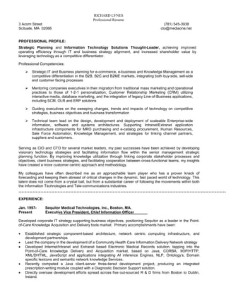RICHARD LYNES
                                              Professional Resume
3 Acorn Street                                                                            (781) 545-3938
Scituate, MA 02066                                                                      cto@mediaone.net


PROFESSIONAL PROFILE:
Strategic Planning and Information Technology Solutions Thought-Leader, achieving improved
operating efficiency through IT and business strategy alignment, and increased shareholder value by
leveraging technology as a competitive differentiator.

Professional Competencies:

        Strategic IT and Business planning for e-commerce, e-business and Knowledge Management as a
        competitive differentiation in the B2B, B2C and B2ME markets, integrating both buy-side, sell-side
        and customer facing processes

        Mentoring companies executives in their migration from traditional mass marketing and operational
        practices to those of 1-2-1 personalization; Customer Relationship Marketing (CRM) utilizing
        interactive media, database marketing, and the integration of legacy Line-of-Business applications,
        including SCM, OLR and ERP solutions

        Guiding executives on the sweeping changes, trends and impacts of technology on competitive
        strategies, business objectives and business transformation

        Technical team lead on the design, development and deployment of scaleable Enterprise-wide
        information, software and systems architectures. Supporting Intranet/Extranet application
        infrastructure components for MRO purchasing and e-catalog procurement, Human Resources,
        Sale Force Automation, Knowledge Management, and strategies for linking channel partners,
        suppliers and customers.

Serving as CIO and CTO for several market leaders, my past successes have been achieved by developing
visionary technology strategies and facilitating information flow within the senior management strategic
planning function. By improving knowledge utilization through linking corporate stakeholder processes and
objectives, client business strategies, and facilitating cooperation between cross-functional teams, my insights
have created a more customer centric approach and methodology.

My colleagues have often described me as an approachable team player who has a proven knack of
forecasting and keeping them abreast of critical changes in the dynamic, fast paced world of technology. This
talent does not come from a crystal ball, but from a substantial career of following the movements within both
the Information Technologies and Tele-communications industries.
____________________________________________________________________________

EXPERIENCE:

Jan. 1997-      Sequitor Medical Technologies, Inc., Boston, MA.
Present         Executive Vice President, Chief Information Officer

Developed corporate IT strategy supporting business objectives, positioning Sequitor as a leader in the Point-
of-Care Knowledge Acquisition and Delivery tools market. Primary accomplishments have been:

•   Established strategic component-based architecture, network centric computing infrastructure, and
    development partnerships
•   Lead the company in the development of a Community Health Care Information Delivery Network strategy
•   Developed Internet/Intranet and Extranet based Electronic Medical Records solution, tapping into the
    Point-of-Care knowledge Delivery and Acquisition market, based on Java, CORBA, IIOP/HTTP,
    XML/DHTML, JavaScript and applications integrating AI inference Engines, NLP, Ontology’s, Domain
    specific lexicons and semantic network knowledge Services.
•   Recently competed a Java client-server three-tiered development project, producing an integrated
    prescription-writing module coupled with a Diagnostic Decision Support solution.
•   Directly oversaw development efforts spread across five out-sourced R & D firms from Boston to Dublin,
    Ireland.
 