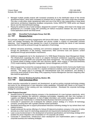 RICHARD LYNES
                                              Professional Resume
3 Acorn Street                                                                             (781) 545-3938
Scituate, MA 02066                                                                       cto@mediaone.net


•   Managed multiple parallel projects with increased complexity do to the distributed nature of the remote
    development teams, which were completed on schedule and on budget, even when scope was increased.
    This was a multi-million dollar development effort and one of the first to fully implementing a three tiered
    client-server architecture integrating JavaBean components, Corba, IIOP/HTTP, WEB server and Sequel
    Server over the Internet/Intranet topology.
•   Playing the additional role of chief architect, designed the overall IT strategy, which lead to the design and
    development of a complete Corba API controlling all method invocations between the Java client and
    Corba applications server and WEB server.

June 1996-      Diversified Technologies Group, Hull, MA.
Jan. 1997       Managing Partner

As a principal, managed consulting engagements with fortune 500 clients. Projects involved creating corporate
vision and strategy leveraging new technologies and service models in support of measurable business
objectives. Each engagement was awarded as a result of proactively advising the clients of new business
opportunities that could be achieved through the application of technology.

•   Defined interactive advertising, marketing and commerce strategies for Internet development company
    through the identification of site tracking, measurement, RAD commerce tools and dynamic content
    development through personalization mechanisms.

•   Additional engagements led to the development of a WEB Based Enterprise Asset Management Model.
    The infrastructure supporting this model is an adaptive framework architecture supporting corporate IT
    procurement processes (ERP) and corporate wide asset management. The conceptual design integrates
    an Intranet based e-catalog coupled with auto discovery agents, which support a Total-Cost-Ownership
    (TCO) model enabling configuration management, license management, and ESD.

•   Other engagements involved the conceptual design of a visionary Network Centric Community Health Care
    Delivery System. The vision provides for a layered architecture enabling community health care delivery
    services. The design goal is to leverage the Internet/Intranet tools and architecture, and develop a
    community level Extranet (Frame Relay VPN) supporting Practice Management Services integrating other
    tele-medicine applications.

March 1994 -    Bronner Slosberg Humphrey, Boston, MA.
June 1996       Chief Technology Officer

Senior executive responsible for research and development, as well as guiding corporate technology strategy
and policy for the development of new interactive media capabilities. Consulted with Clients on the impact of
emerging technologies to their existing and new marketing practices. Developed the corporate technology
strategy for several key clients.

Client Projects Executed
• Assisted fortune 50 package shipping company in the development of a new business opportunity, which
    leveraged key database and electronic cataloging technologies, integrating with their core business of
    Logistics and Material Management, to that of digital information and content, leveraging merchant and
    other supply-chain relationships in a Global Business-Business Internet E-commerce Hub
• Conducted IT assessment and re-designed the software product strategy of a fortune 50 technology
    company, providing them with a greater potential market penetration
• Developed technology plan to support personalized interactive marketing strategy for top ranked direct mail
    catalog company
• Greatly enhanced the service offerings of a fortune 50 telecommunications company in the area of online
    services as a direct result of a technology assessment and requirements development engagement
• Lead a cross functional team in the development of functional specifications and technology strategy which
    enabled the virtual integration and consolidation of 175 corporate call centers
• Conducted IT assessments, infrastructure vision development and implementation plans in support of
    corporate business and marketing strategies
 