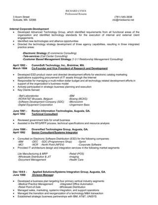 RICHARD LYNES
                                               Professional Resume
  3 Acorn Street                                                                           (781) 545-3938
  Scituate, MA 02066                                                                     cto@mediaone.net


Internal Corporate Development
   • Developed Advanced Technology Group, which identified requirements from all functional areas of the
       organization and identified technology standards for the execution of internal and external client
       engagements
   • Identified new technologies and alliance opportunities
   • Directed the technology strategy development of three agency capabilities, resulting in three integrated
       practice areas:

          -Electronic Strategy (E-commerce Consulting)
          -Tele-services (Call Center Consulting)
          -Customer Based Management Strategy (1-2-1 Relationship Management Consulting)

  April 1992 -    CommSoft Technology, Inc., Braintree, MA.
  March 1994      Co-Founder and Vice President of Research and Development

  •   Developed ESD product vision and directed development efforts for electronic catalog marketing
      applications supporting procurement of IT assets through the Internet
  •   Responsible for managing a multi-million dollar budget and all technology related development efforts in
      support of the organization’s business model
  •   Actively participated in strategic business planning and execution
  •   Key Clients Served:

      - Bell Laboratories                          -IBM
      -NCR/AT&T Brussels, Belgium                  -Boeing (BCAG)
      -Software Development Company (SDC)          -Microcomm
      -Digital Equipment Corporation               -Ungermann Bass

  June 1991 -     Ronlyn Information Technologies, Augusta, GA.
  April 1992      Technical Consultant

  •   Reviewed government bids for small business
  •   Assisted in the RFQ/RFP process, technical specifications and resource analysis

  June 1990 -     Diversified Technologies Group, Augusta, GA.
  April 1992      Senior Consultant/Systems Integrator

  •   Consulted on Electronic Software Distribution (ESD) for the following companies:
      -IBM        -DEC -SDC (Programmers Shop)              -Sprint
      -MCI        -NCR -North Point (NPSV)                  -Corporate Software
  •   Provided IT architecture design and integration services in the following market segments:

      Lite Manufacturing & MRP                     -Retail (POS)
      -Wholesale Distribution & JIT                -Imaging
      -Document Management                         -Health Care



  Dec 1988 -       Applied Solutions/Systems Integration Group, Augusta, GA.
  June 1990        Division Manager

  •   Developed a business plan targeting four primary vertical industry segments:
      -Medical Practice Management         -Integrated Office Automation
      -Retail Point-of-Sale               -Wholesale Distribution
  •   Managed sales, marketing, systems integration, and support operations
  •   Managed the transition and reorganization of a technology M&A transaction
  •   Established strategic business partnerships with IBM, AT&T, UNISYS
 
