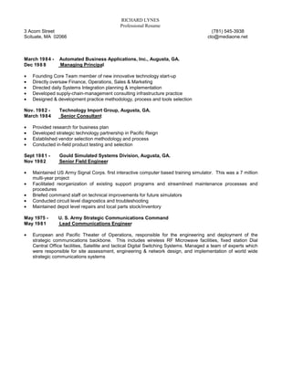 RICHARD LYNES
                                              Professional Resume
3 Acorn Street                                                                           (781) 545-3938
Scituate, MA 02066                                                                     cto@mediaone.net



March 1984 -    Automated Business Applications, Inc., Augusta, GA.
Dec 1988        Managing Principal

•   Founding Core Team member of new innovative technology start-up
•   Directly oversaw Finance, Operations, Sales & Marketing
•   Directed daily Systems Integration planning & implementation
•   Developed supply-chain-management consulting infrastructure practice
•   Designed & development practice methodology, process and tools selection

Nov. 1982 -     Technology Import Group, Augusta, GA.
March 1984      Senior Consultant

•   Provided research for business plan
•   Developed strategic technology partnership in Pacific Reign
•   Established vendor selection methodology and process
•   Conducted in-field product testing and selection

Sept 1981 -     Gould Simulated Systems Division, Augusta, GA.
Nov 1982        Senior Field Engineer

•   Maintained US Army Signal Corps. first interactive computer based training simulator. This was a 7 million
    multi-year project
•   Facilitated reorganization of existing support programs and streamlined maintenance processes and
    procedures
•   Briefed command staff on technical improvements for future simulators
•   Conducted circuit level diagnostics and troubleshooting
•   Maintained depot level repairs and local parts stock/inventory

May 1975 -      U. S. Army Strategic Communications Command
May 1981        Lead Communications Engineer

•   European and Pacific Theater of Operations, responsible for the engineering and deployment of the
    strategic communications backbone. This includes wireless RF Microwave facilities, fixed station Dial
    Central Office facilities, Satellite and tactical Digital Switching Systems. Managed a team of experts which
    were responsible for site assessment, engineering & network design, and implementation of world wide
    strategic communications systems
 