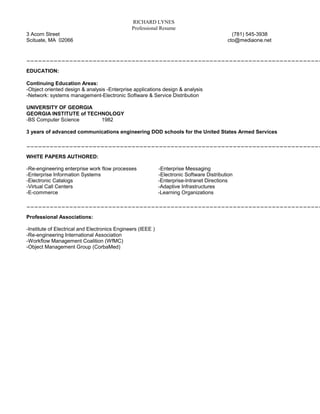 RICHARD LYNES
                                               Professional Resume
3 Acorn Street                                                                               (781) 545-3938
Scituate, MA 02066                                                                         cto@mediaone.net


____________________________________________________________________________

EDUCATION:

Continuing Education Areas:
-Object oriented design & analysis -Enterprise applications design & analysis
-Network: systems management-Electronic Software & Service Distribution

UNIVERSITY OF GEORGIA
GEORGIA INSTITUTE of TECHNOLOGY
-BS Computer Science     1982

3 years of advanced communications engineering DOD schools for the United States Armed Services

____________________________________________________________________________

WHITE PAPERS AUTHORED:

-Re-engineering enterprise work flow processes               -Enterprise Messaging
-Enterprise Information Systems                              -Electronic Software Distribution
-Electronic Catalogs                                         -Enterprise-Intranet Directions
-Virtual Call Centers                                        -Adaptive Infrastructures
-E-commerce                                                  -Learning Organizations

____________________________________________________________________________

Professional Associations:

-Institute of Electrical and Electronics Engineers (IEEE )
-Re-engineering International Association
-Workflow Management Coalition (WfMC)
-Object Management Group (CorbaMed)
 
