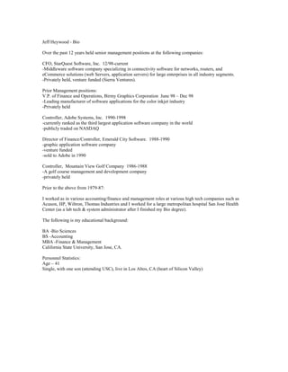 Jeff Heywood - Bio

Over the past 12 years held senior management positions at the following companies:

CFO, StarQuest Software, Inc. 12/98-current
-Middleware software company specializing in connectivity software for networks, routers, and
eCommerce solutions (web Servers, application servers) for large enterprises in all industry segments.
-Privately held, venture funded (Sierra Ventures).

Prior Management positions:
V.P. of Finance and Operations, Birmy Graphics Corporation June 98 – Dec 98
-Leading manufacturer of software applications for the color inkjet industry
-Privately held

Controller, Adobe Systems, Inc. 1990-1998
-currently ranked as the third largest application software company in the world
-publicly traded on NASDAQ

Director of Finance/Controller, Emerald City Software. 1988-1990
-graphic application software company
-venture funded
-sold to Adobe in 1990

Controller, Mountain View Golf Company 1986-1988
-A golf course management and development company
-privately held

Prior to the above from 1979-87:

I worked as in various accounting/finance and management roles at various high tech companies such as
Acuson, HP, Wiltron, Thomas Industries and I worked for a large metropolitan hospital San Jose Health
Center (as a lab tech & system administrator after I finished my Bio degree).

The following is my educational background:

BA -Bio Sciences
BS -Accounting
MBA -Finance & Management
California State University, San Jose, CA.

Personnel Statistics:
Age – 41
Single, with one son (attending USC), live in Los Altos, CA (heart of Silicon Valley)
 