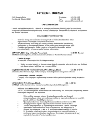 PATRICK G. MORAND
2529 Kingston Drive                                                 Telephone:    847-291-4192
Northbrook, Illinois 60062                                          Fax:          847-291-4193
                                                                    Email: pgmorand@ameritech.net

                                            CAREER SUMMARY

General management executive. Expertise in: strategic and business planning, public accountability,
turnaround, product and market positioning, strategic relationships, management development, headquarters
and division operations.

                                      DEMONSTRATED STRENGTHS

•       Delivered strong and sustainable revenue growth for national multi-million dollar
        organizations within highly competitive environment
•       Adept in building, motivating and leading culturally diverse teams with a strong
        commitment to customers and focused on the achievement of organizational goals
•       Confident and innovative thinker, problem solver and decision maker with an
        exceptional ability to forge successful business relationships

CENTEON, LLC; King of Prussia, Pennsylvania                                       12/1/98 - Present
$900M international plasma protein manufacturer; division of Aventis Pharmaceuticals

        General Manager
        Accountable for startup in clinical trials partnerships

        •   Built a successful network of pharmaceutical/biotech companies, software licenser and the blood
            and plasma industry with first-year revenues of $1M

SEQUITOR MEDICAL TECHNOLOGIES, INC.; Chicago, Illinois                           6/1/96 - 5/1/98
International development-stage, startup company marketing disease management software.

        Executive Vice President/Investor
        Company’s first employee, implementing investors’ vision; generating interest among prospective
        users

LIFESOURCE, INC.; Chicago, Illinois                                      1992 - 5/30/96
$33M high-profile pharmaceutical manufacturer of blood products; 450 employees

        President and Chief Executive Officer
        Full P/L accountability to the Board of Directors for leadership and direction to competitively position
        the company for growth and acquisition

        •       Refocused the corporate mission, developed strategic plan and designed
                competency-based critical success factors, resulting in unprecedented year over year 14%
                growth with lower than CPI price increases
        •       Quickly turned around financial performance and increased net income 88%
        •       Promptly reversed negative regulatory status from near closure by FDA
        •       Assured company's future by engineering an alliance with ITxM in Pittsburgh
        •       Spearheaded the consolidation, financial negotiations and relocation of 4
                separate sites into a new 74,000 sq. ft. headquarters location within 12 months.
        •       By developing a high-performance senior management team and instituting a
                continuous improvement culture, transformed the company into an energetic and
                sophisticated provider of products and services
 
