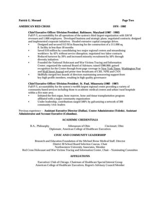 Patrick G. Morand                                                                          Page Two

AMERICAN RED CROSS                                                                 1974 - 1992

        Chief Executive Officer/Division President, Baltimore, Maryland (1987 - 1992)
        Full P/L accountability for all operations of the system's third largest organization with $50 M
        revenues and 1,000 employees. Developed business and strategic plans; negotiated contracts; designed
        and implemented corporate initiatives. Headed extensive capital campaign drives.
        •       Designed and secured $13 M in financing for the construction of a 111,000 sq.
                ft. facility in less than 18 months
        •       Saved $10 million by consolidating two major regional centers and streamlining
                workforce by 42% without service disruption; negotiated two labor contracts
        •       Reduced turnover by 20% and increased minority recruitment by 50% through
                diversity initiatives
        •       Founded the National Holocaust and War Victims Tracing and Information
                Center; organized the national Board of Advisors; raised $388,000; gained
                recognition for the Center through front-page coverage in New York Times, Washington Post
                and Wall Street Journal and prime time broadcasts of CBS, NPR and CNN
        •       Skillfully merged two boards of directors maintaining unwavering support from
                key high-profile members, resulting in high quality governance

        Chief Executive Officer/Division President, St. Paul, Minnesota (1982 - 1987)
        Full P/L accountability for the system’s twelfth largest regional center providing a variety of
        community-based services including those to academic medical centers and urban/rural hospitals
        within a five-state area.
        •        Initiated the first organ, bone marrow, bone and tissue transplantation program
                 affiliated with a major community organization
        •        Under leadership, contributions surged 500% by galvanizing a network of 300
                 community/civic leaders

Previous experience -- Assistant Executive Director (Dallas), Center Administrator (Toledo), Assistant
Administrator and Account Executive (Columbus).

                                      ACADEMIC CREDENTIALS

         B.A., Philosophy         ⋅       Athenaeum of Ohio        ⋅      Cincinnati, Ohio
                            Diplomate, American College of Healthcare Executives

                                CIVIC AND COMMUNITY LEADERSHIP

            Research and Education Foundation of the Michael Reese Medical Staff, Director
                           District 30 School Board Selection Caucus, Chair
                            Northwestern University Associates, Member
  Red Cross Holocaust and War Victims Tracing and Information Center, Chair – Nominating Committee

                                             AFFILIATIONS

               Executives' Club of Chicago, Chairman of Healthcare Special Interest Group
              American College of Healthcare Executives, Regent's Advisory Council Member
 