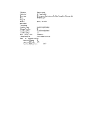 Filename:                 Pat's resume
Directory:                D:NewCoHR
Template:                 D:program filesmicrosoft officeTemplatesNormal.dot
Title:                    PATRICK G
Subject:
Author:                   Patrick Morand
Keywords:
Comments:
Creation Date:            06/15/99 12:39 PM
Change Number:            2
Last Saved On:            06/15/99 12:39 PM
Last Saved By:            cto
Total Editing Time:       0 Minutes
Last Printed On:          06/22/99 12:51 AM
As of Last Complete Printing
     Number of Pages:     2
     Number of Words: 678
     Number of Characters:          4,437
 