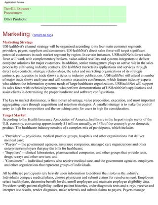 Application Review

Tier-III, Extranet -
Procurement
Other Products:



Marketing              (return to top)

Marketing Strategy
USHealthNet's channel strategy will be organized according to its four main customer segments:
providers, payers, suppliers and consumers. USHealthNet's direct sales force will target significant
potential customers in each market segment by region. In certain instances, USHealthNet's direct sales
force will work with complementary brokers, value-added resellers and systems integrators to deliver
complete solutions for major customers. In addition, senior management plays an active role in the sales
process by cultivating industry contacts. USHealthNet markets its applications and services through
direct sales contacts, strategic relationships, the sales and marketing organizations of its strategic
partners, participation in trade shows articles in industry publications. USHealthNet will attend a number
of major trade shows each year and will sponsor executive conferences, which feature industry experts
who address the information systems needs of large healthcare organizations. USHealthNet will support
its sales force with technical personnel who perform demonstrations of USHealthNet's applications and
assist clients in determining the proper hardware and software configurations.

The key to market dominance, is first mover advantage, value proposition, execution, and most important
aggregating users through acquisition and retention strategies. A parallel strategy is to make the cost of
entry to high for competitors and the switching costs for users to high for consideration.
Target Market
According to the Health Insurance Association of America, healthcare is the largest single sector of the
U.S. economy, consuming approximately $1 trillion annually, or 14% of the country's gross domestic
product. The healthcare industry consists of a complex mix of participants, which includes:

- "Providers" -- physicians, medical practice groups, hospitals and other organizations that deliver
  medical care;
- "Payers" -- the government agencies, insurance companies, managed care organizations and other
  enterprises/employers that pay the bills for healthcare;
- "Suppliers" -- clinical laboratories, pharmaceutical companies, and other groups that provide tests,
  drugs, x-rays and other services; and
- "Consumers" -- individual patients who receive medical care, and the government agencies, employers
  and other organizations that represent groups of individuals.

All healthcare participants rely heavily upon information to perform their roles in the industry.
Individuals compare medical plans, choose physicians and submit claims for reimbursement. Employers
select health plans, determine benefit levels, enroll employees and maintain employee eligibility data.
Providers verify patient eligibility, collect patient histories, order diagnostic tests and x-rays, receive and
interpret test results, render diagnoses, make referrals and submit claims to payers. Payers manage
 