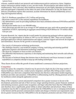 Application Review

referrals, establish medical care protocols and reimbursement policies and process claims. Suppliers
analyze and process patient samples or tests, provide results, fill prescriptions and submit claims for
reimbursement. These and many other healthcare transactions are also highly dependent on information,
and each participant is dependent on the others for parts of that information. In sum, the finance and
delivery of healthcare requires that consistent, accurate information be shared confidentially across a
large and fragmented industry.

- The U.S. Healthcare expenditure is $1.2 trillion and growing.
- Physicians control 85% of the national expenditures for healthcare.
- The administrative costs for providing healthcare have been estimated at between $198 billion and $250
  billion per year.
- The physician market size is over 800,000 today.
- Those physicians provide care to an average of 1647 patients per year; each with an annual per capita
  expenditure of $3633, representing an aggregate annual billing of $236 Billion for 735 million office
  visits per year.

Forrester Research, Inc. reports that the overall market for outsourcing packaged software applications
will grow from approximately $1 billion in 1997 to over $21 billion by 2001. These services include
packaged application software implementation and support, customer support and network development
and maintenance. Reasons for the growth in outsourcing include:

- The scarcity of information technology professionals.
- The challenges faced by a non-technical company in hiring, motivating and retaining qualified
  application engineers and information technology employees.
- The desire by companies to focus on their core business.
- The difficulties that businesses experience in developing and maintaining their networks and software
  applications.
- The fast pace of technical change that shortens time to obsolescence and forces increases in capital
  expenditures as companies attempt to keep up with leading technologies.

These factors do not reflect the growth of more tranditional e-commerce/e-business projections.
Competition
Upon first glance the competitive situation may be perceived as high risk due to the large number of
Internet healthcare content sites, vendor/systems integrators, and back office billing system vendors.
USHealthNet sees short-term competition from Internet sites that have subscription models targeting
healthcare providers and consumers. USHealthNet is differentiating itself by offering premium services
for healthcare content alongside application services.

Many of the Company's current and potential competitors have greater resources to devote to the
development, promotion and sale of their services; longer operating histories; greater financial, technical
and marketing resources; greater name recognition; and larger subscriber bases than the USHealthNet
and, therefore, have a significantly greater ability to attract subscribers and advertisers. Many of these
competitors may be able to respond more quickly than the USHealthNet to new or emerging technologies
in the Internet and the personal communications market and changes in Internet user requirements and to
devote greater resources than the USHealthNet to the development, promotion and sale of their services.
 
