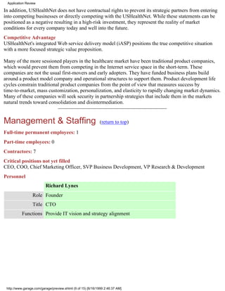 Application Review

In addition, USHealthNet does not have contractual rights to prevent its strategic partners from entering
into competing businesses or directly competing with the USHealthNet. While these statements can be
positioned as a negative resulting in a high-risk investment, they represent the reality of market
conditions for every company today and well into the future.
Competitive Advantage
USHealthNet's integrated Web service delivery model (iASP) positions the true competitive situation
with a more focused strategic value proposition.

Many of the more sessioned players in the healthcare market have been traditional product companies,
which would prevent them from competing in the Internet service space in the short-term. These
companies are not the usual first-movers and early adopters. They have funded business plans build
around a product model company and operational structures to support them. Product development life
cycles constrain traditional product companies from the point of view that measures success by
time-to-market, mass customization, personalization, and elasticity to rapidly changing market dynamics.
Many of these companies will seek security in partnership strategies that include them in the markets
natural trends toward consolidation and disintermediation.


Management & Staffing                                        (return to top)

Full-time permanent employees: 1
Part-time employees: 0
Contractors: 7
Critical positions not yet filled
CEO, COO, Chief Marketing Officer, SVP Business Development, VP Research & Development
Personnel
                          Richard Lynes
                 Role Founder
                 Title CTO
           Functions Provide IT vision and strategy alignment




 http://www.garage.com/garage/preview.shtml (9 of 15) [6/16/1999 2:46:37 AM]
 