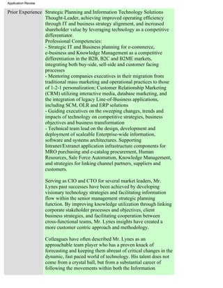 Application Review

Prior Experience Strategic Planning and Information Technology Solutions
                 Thought-Leader, achieving improved operating efficiency
                 through IT and business strategy alignment, and increased
                 shareholder value by leveraging technology as a competitive
                 differentiator.
                 Professional Competencies:
                 - Strategic IT and Business planning for e-commerce,
                 e-business and Knowledge Management as a competitive
                 differentiation in the B2B, B2C and B2ME markets,
                 integrating both buy-side, sell-side and customer facing
                 processes
                 - Mentoring companies executives in their migration from
                 traditional mass marketing and operational practices to those
                 of 1-2-1 personalization; Customer Relationship Marketing
                 (CRM) utilizing interactive media, database marketing, and
                 the integration of legacy Line-of-Business applications,
                 including SCM, OLR and ERP solutions
                 - Guiding executives on the sweeping changes, trends and
                 impacts of technology on competitive strategies, business
                 objectives and business transformation
                 - Technical team lead on the design, development and
                 deployment of scaleable Enterprise-wide information,
                 software and systems architectures. Supporting
                 Intranet/Extranet application infrastructure components for
                 MRO purchasing and e-catalog procurement, Human
                 Resources, Sale Force Automation, Knowledge Management,
                 and strategies for linking channel partners, suppliers and
                 customers.

                     Serving as CIO and CTO for several market leaders, Mr.
                     Lynes past successes have been achieved by developing
                     visionary technology strategies and facilitating information
                     flow within the senior management strategic planning
                     function. By improving knowledge utilization through linking
                     corporate stakeholder processes and objectives, client
                     business strategies, and facilitating cooperation between
                     cross-functional teams, Mr. Lynes insights have created a
                     more customer centric approach and methodology.

                     Colleagues have often described Mr. Lynes as an
                     approachable team player who has a proven knack of
                     forecasting and keeping them abreast of critical changes in the
                     dynamic, fast paced world of technology. His talent does not
                     come from a crystal ball, but from a substantial career of
                     following the movements within both the Information
 