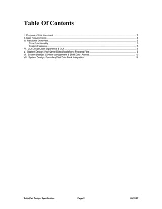 Table Of Contents
I. Purpose of this document................................................................................................................................... 3
II. User Requirements ............................................................................................................................................. 4
III. Functional Overview........................................................................................................................................... 5
       Core Functionality........................................................................................................................................... 5
       System Features............................................................................................................................................. 5
IV. GUI DesignUser Experience & GUI ................................................................................................................. 6
V. System Design: High-Level Object Model And Process Flow.......................................................................... 9
VI. System Design: Context Management & EMR Data Access ........................................................................ 10
VII. System Design: Formulary/First Data Bank Integration ................................................................................ 11




SctiptPad Design Specification                                                Page 2                                                                      09/12/97
 