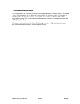 I. Purpose of this document
This document details the functional/design specification for the ScriptPad component of the "USHealthNet
Virtual Physician Desktop". It will define the overall design of the application and its GUI interface, the
methods by which the application retrieves necessary data, and an initial specification of the CORBA
interfaces which will be used for the drug-interaction component with the First DataBank knowledge base
and third-party formularies.

Preliminary system requirements have been refined through interviews with practicing physicians, and
their comments have been integrated into this draft specification.




SctiptPad Design Specification                   Page 3                                           09/12/97
 