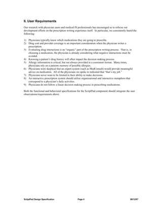 II. User Requirements
Our research with physician users and medical IS professionals has encouraged us to refocus our
development efforts on the prescription writing experience itself. In particular, we consistently heard the
following:

1) Physicians typically know which medications they are going to prescribe.
2) Drug cost and provider coverage is an important consideration when the physician writes a
   prescription.
3) Evaluating drug interactions is an “organic” part of the prescription writing process. That is, in
   choosing a medication, the physician is already considering what negative interactions must be
   avoided.
4) Knowing a patient’s drug history will often impact the decision making process.
5) Allergy information is critical, but not always provided in a consistent format. Many times,
   physicians rely on a patients memory of possible allergies.
6) Physicians were skeptical that an expert-system (such as MedConsult) would provide meaningful
   advice on medication. All of the physicians we spoke to indicated that “that’s my job.”
7) Physicians never want to be limited in their ability to make decisions.
8) An interactive prescription system should utilize organizational and interactive metaphors that
   correspond to a physician’s daily activities.
9) Physicians do not follow a linear decision making process in prescribing medications.

Both the functional and behavioral specifications for the ScriptPad component should integrate the user
observations/requirements above.




SctiptPad Design Specification                     Page 4                                           09/12/97
 