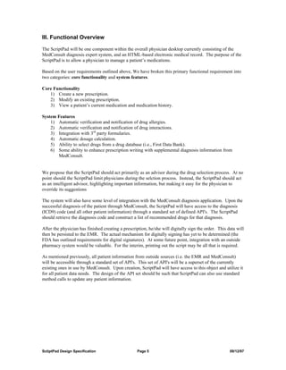 III. Functional Overview

The ScriptPad will be one component within the overall physician desktop currently consisting of the
MedConsult diagnosis expert system, and an HTML-based electronic medical record. The purpose of the
ScriptPad is to allow a physician to manage a patient’s medications.

Based on the user requirements outlined above, We have broken this primary functional requirement into
two categories: core functionality and system features.

Core Functionality
   1) Create a new prescription.
   2) Modify an existing prescription.
   3) View a patient’s current medication and medication history.

System Features
    1) Automatic verification and notification of drug allergies.
    2) Automatic verification and notification of drug interactions.
    3) Integration with 3rd party formularies.
    4) Automatic dosage calculation.
    5) Ability to select drugs from a drug database (i.e., First Data Bank).
    6) Some ability to enhance prescription writing with supplemental diagnosis information from
       MedConsult.


We propose that the ScriptPad should act primarily as an advisor during the drug selection process. At no
point should the ScriptPad limit physicians during the selction process. Instead, the ScriptPad should act
as an intelligent advisor, highlighting important information, but making it easy for the physician to
override its suggestions

The system will also have some level of integration with the MedConsult diagnosis application. Upon the
successful diagnosis of the patient through MedConsult, the ScriptPad will have access to the diagnosis
(ICD9) code (and all other patient information) through a standard set of defined API's. The ScriptPad
should retrieve the diagnosis code and construct a list of recommended drugs for that diagnosis.

After the physician has finished creating a prescription, he/she will digitally sign the order. This data will
then be persisted to the EMR. The actual mechanism for digitally signing has yet to be determined (the
FDA has outlined requirements for digital signatures). At some future point, integration with an outside
pharmacy system would be valuable. For the interim, printing out the script may be all that is required.

As mentioned previously, all patient information from outside sources (i.e. the EMR and MedConsult)
will be accessible through a standard set of API's. This set of API's will be a superset of the currently
existing ones in use by MedConsult. Upon creation, ScriptPad will have access to this object and utilize it
for all patient data needs. The design of the API set should be such that ScriptPad can also use standard
method calls to update any patient information.




SctiptPad Design Specification                     Page 5                                             09/12/97
 