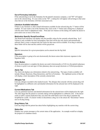 Out of Formulary Indication
If the selected drug is not in the formulary for the patient's insurance company, a red "NF" will appear
next to the selected drug. If a user clicks on the “NF”, a dialog box will appear with all drugs in that same
class that are in the formulary with their associated costs.

Literature Available Indication
If there is any literature or other related information available for the selected drug the “i” button will be
enabled. If a user wants a list of the literature they click on the “i” button and a dialog box is displayed
with the items listed in alphabetical order. Print and view buttons on this dialog will enable the doctor to
print and/or one or more of the items.

Medication Specific Route/Form/Dose
The Route/Form and Dose will display only the possible values for the currently selected drug. So if
Valium is only available for Oral consumption, then Oral will be the only choice and automatically
selected. Once a route is selected only the Forms for that route will be available. If no drug is selected,
these fields will be clear and the controls will be greyed out.

Sig
Specific instructions for a given prescription can be entered into the Sig field.

Signature
If the prescription is going to be sent electronically the doctor enters their electronic signature in the
Signature field.

Order Button
Once the prescription is complete the doctor can send it electronically or FAX it to the patient's pharmacy
of choice or print it out and sign it if their pharamcy does not accept electronic or FAXed prescriptions.

Alerts Tab
The Alerts tab displays any information related to the selected drug. The types of alerts available will
include Allergic Reactions, Drug Interactions, and Not in Formulary. The righthand section of that tab
will display a short description of the currently selected alert.

Allergies Tab
Lists any allergies recorded in the medical record. The allergies that coincide with the current drug will
be highlighted in a different color and detailed information for the selected item will be displayed to the
right.

Current Medications Tab
Lists any potential reactions and detailed information for the selected item will be displayed to the right.
The other drugs that the patient is currently taking will be highlighted in a different color. If the doctor
wants to refill a current medication they can select the refill button next to the drug to populate the
ScriptPad for a refill. If a doctor wishes to discontinue a drug, he or she selects the “discontinue” button
next to th drug listing.

Drug History Tab
Lists any drugs that the patient has taken before highlighting any matches with the current drug.

Status Bar
Displays any system messages or the current status of the application. An example would be to display
the progress of a database search.




SctiptPad Design Specification                       Page 7                                             09/12/97
 