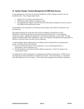 VI. System Design: Context Management & EMR Data Access
Context Management is the means by which the ScriptPad is notified of changes external to the core
ScriptPad classes. These changes might include:

    •    Selection of a new patient at the desktop level
    •    Modifications and/or additions of diagnoses codes
    •    Any applicable data changes within the Electronic Medical Record application which are used by
         the ScriptPad when performing its duties.

The ScriptPad is also responsible for committing any data changes made within the component to the
persistent store.

One elegant mechanism by which these tasks can be accomplished is through the use of the
Model/View/Controller Design Pattern upon which the Java Developer's Kit 1.1 Event Handling
mechanism is based. Applying this model to the "Virtual Physician Desktop" is quite simple. Working
together with MGH and the other USHealthNet vendors, the ScriptPad will implement this design pattern to
maintain a consistent context with other system components.

A single ChartBean object (implemented as a JavaBean) will be instantiated for any single physician
session. This bean will serve two functions:
1) Present an interface that allows various components to access required patient data (i.e.,
     demographics, current medications, etc).
2) Provide registration services that will allow different components to “listen” for changes to the
     current patient context.

To implement this context management in a heterogeneous operating environment (i.e., HTML & Java),
all components must be launched from a single browser instance. Java and JavaScript – in conjunction
with either BeanConnect or LiveConnect – will be used to pass messages between different components.




SctiptPad Design Specification                   Page 10                                          09/12/97
 