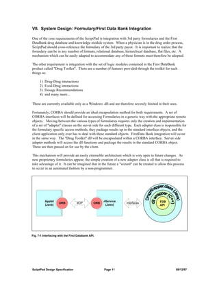 VII. System Design: Formulary/First Data Bank Integration

One of the core requirements of the ScriptPad is integration with 3rd party formularies and the First
DataBank drug database and knowledge module system. When a physician is in the drug order process,
ScriptPad should cross-reference the formulary of the 3rd party payor. It is important to realize that the
formulary can be in any number of formats, relational database, hierarchical database, flat files, etc. A
mechanism which can be easily adapted to accommodate any of these formats must therefore be adopted.

The other requirement is integration with the set of logic modules contained in the First DataBank
product called "Drug Toolkit". There are a number of features provided through the toolkit for such
things as:

      1)   Drug-Drug interactions
      2)   Food-Drug interactions
      3)   Dosage Recommendations
      4)   and many more...

These are currently available only as a Windows .dll and are therefore severely limited in their uses.

Fortunately, CORBA should provide an ideal encapsulation method for both requirements. A set of
CORBA interfaces will be defined for accessing Formularies in a generic way with the appropriate remote
objects. Moving between the various types of formularies requires only the creation and implementation
of a set of "adapter" classes on the server side for each different type. Each adapter class is responsible for
the formulary specific access methods, they package results up in the standard interface objects, and the
client application only ever has to deal with these standard objects. FirstData Bank integration will occur
in the same way. The "Drug Toolkit" dll will be encapsulated within a CORBA interface. Server side
adapter methods will access the dll functions and package the results in the standard CORBA object.
These are then passed on for use by the client.

This mechanism will provide an easily extensible architecture which is very open to future changes. As
new proprietary formularies appear, the simple creation of a new adapter class is all that is required to
take advantage of it. It can be imagined that in the future a "wizard" can be created to allow this process
to occur in an automated fashion by a non-programmer.




           Applet                                     nService                             FDB
                     ORB           IIOP         ORB                interfaces
           (Java)                                      (Java)                              API




Fig. 7-1 Interfacing with the First Databank API.




SctiptPad Design Specification                        Page 11                                          09/12/97
 