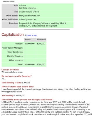 Application Review


                 Role Advisor
                      Part-time Employee
                 Title Chief Financial Officer
      Other Boards StarQuest Software, Inc.
Other Affiliations Adobe Systems, Inc.
          Functions Responsible for Company's financal modeling, M & A
                    strategies, VC and partnership development.



Capitalization                  (return to top)

                                Shares        $ Invested
                      Founders: 10,000,000    $200,000
 Other Senior Managers:
        Other Employees:
       Outside Directors:
          Other Investors:
                         Total: 10,000,000    $200,000

Current investors?
We currently have none.
Do you have any debt financing?
No...
Total funding to date: $200,000
How have funds been used to date?
I have bootstrapped all the research, prototype development, and strategy. No other funding vehicle has
been approached todate.
Now seeking: $10,000,000
How will the money you are now trying to raise be used?
USHealthNet's working capital requirements for fiscal year 1999 and 2000 will be raised through
external private angle investors, partners and institutional equity funding vehicles in the amount of $10
million, along with additional commitments to enable the Company's acquisition strategy. Projected
ramp-up costs, operations, sales and marketing, and product/service development will be running at an
estimated average monthly burn rate of $550,000 for the first eighteen months. As part of our strategy,
year two revenue coupled with stock valuations and market capitalization, as well as a possible IPO, will
 
