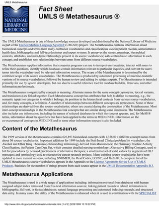 UMLS Metathesaurus


                                 Fact Sheet
                                 UMLS ® Metathesaurus ®


The UMLS Metathesaurus is one of three knowledge sources developed and distributed by the National Library of Medicine
as part of the Unified Medical Language System® (UMLS®) project. The Metathesaurus contains information about
biomedical concepts and terms from many controlled vocabularies and classifications used in patient records, administrative
health data, bibliographic and full-text databases and expert systems. It preserves the names, meanings, hierarchical
contexts, attributes, and inter-term relationships present in its source vocabularies; adds certain basic information to each
concept; and establishes new relationships between terms from different source vocabularies.
The Metathesaurus supplies information that computer programs can use to interpret user inquiries, interact with users to
refine their questions, identify which databases contain information relevant to particular inquiries, and convert the users'
terms into the vocabulary used by relevant information sources. The scope of the Metathesaurus is determined by the
combined scope of its source vocabularies. The Metathesaurus is produced by automated processing of machine-readable
versions of its source vocabularies, followed by human review and editing by subject experts. The Metathesaurus is intended
primarily for use by system developers, but can also be a useful reference tool for database builders, librarians, and other
information professionals.
The Metathesaurus is organized by concept or meaning. Alternate names for the same concept (synonyms, lexical variants,
and translations) are linked together. Each Metathesaurus concept has attributes that help to define its meaning, e.g., the
semantic type(s) or categories to which it belongs, its position in the hierarchical contexts from various source vocabularies,
and, for many concepts, a definition. A number of relationships between different concepts are represented. Some of these
relationships are derived from the source vocabularies; others are created during the construction of the Metathesaurus. Most
inter-concept relationships in the Metathesaurus link concepts that are similar along some dimension. The Metathesaurus
also includes use information, including the names of selected databases in which the concept appears, and, for MeSH®
terms, information about the qualifiers that have been applied to the terms in MEDLINE®. Information on the
co-occurrence of concepts in MEDLINE and in some other information sources is also included.

Content of the Metathesaurus
The 1999 version of the Metathesaurus contains 626,893 biomedical concepts with 1,358,891 different concept names from
about 50 source vocabularies. Important additions for 1999 include the Beth Israel Clinical problem list vocabulary; the
Alcohol and Other Drug Thesaurus; clinical drug terminology derived from Micromedex; the Pharmacy Practice Activity
Classification; the Patient Care Data Set, which contains detailed nursing terminology; Alternative Billing Concepts, used to
bill for procedures by licensed practitioners of alternative therapies; a small initial set of valid values for segments of HL7
messages; and terminology used to characterize cancer research projects. Many existing source vocabularies have been
updated to more current versions, including SNOMED, the Read Codes, LOINC, and MeSH®. A complete list of the
UMLS Metathesaurus source vocabularies appears in the Appendix to the License Agreement for the Use of UMLS
Products. Statistics for the number of strings present from each source appear in the UMLS Documentation Appendix B.3.


Metathesaurus Applications
The Metathesaurus is used in a wide range of applications including: information retrieval from databases with human
assigned subject index terms and from free-text information sources; linking patient records to related information in
bibliographic, full-text, or factual databases; natural language processing and automated indexing research; and structured
data entry. In many cases, the utility of the Metathesaurus is enhanced when it is used in combination with the SPECIALIST


  http://www.nlm.nih.gov/pubs/factsheets/umlsmeta.html (1 of 2) [5/28/1999 10:19:22 PM]
 