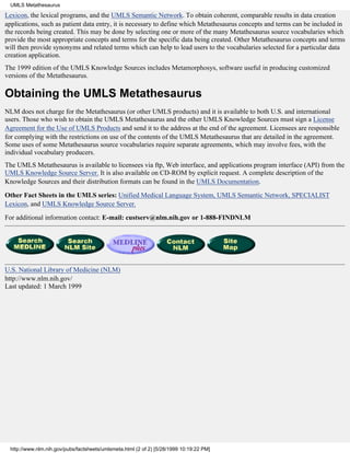 UMLS Metathesaurus

Lexicon, the lexical programs, and the UMLS Semantic Network. To obtain coherent, comparable results in data creation
applications, such as patient data entry, it is necessary to define which Metathesaurus concepts and terms can be included in
the records being created. This may be done by selecting one or more of the many Metathesaurus source vocabularies which
provide the most appropriate concepts and terms for the specific data being created. Other Metathesaurus concepts and terms
will then provide synonyms and related terms which can help to lead users to the vocabularies selected for a particular data
creation application.
The 1999 edition of the UMLS Knowledge Sources includes Metamorphosys, software useful in producing customized
versions of the Metathesaurus.

Obtaining the UMLS Metathesaurus
NLM does not charge for the Metathesaurus (or other UMLS products) and it is available to both U.S. and international
users. Those who wish to obtain the UMLS Metathesaurus and the other UMLS Knowledge Sources must sign a License
Agreement for the Use of UMLS Products and send it to the address at the end of the agreement. Licensees are responsible
for complying with the restrictions on use of the contents of the UMLS Metathesaurus that are detailed in the agreement.
Some uses of some Metathesaurus source vocabularies require separate agreements, which may involve fees, with the
individual vocabulary producers.
The UMLS Metathesaurus is available to licensees via ftp, Web interface, and applications program interface (API) from the
UMLS Knowledge Source Server. It is also available on CD-ROM by explicit request. A complete description of the
Knowledge Sources and their distribution formats can be found in the UMLS Documentation.
Other Fact Sheets in the UMLS series: Unified Medical Language System, UMLS Semantic Network, SPECIALIST
Lexicon, and UMLS Knowledge Source Server.

For additional information contact: E-mail: custserv@nlm.nih.gov or 1-888-FINDNLM




U.S. National Library of Medicine (NLM)
http://www.nlm.nih.gov/
Last updated: 1 March 1999




 http://www.nlm.nih.gov/pubs/factsheets/umlsmeta.html (2 of 2) [5/28/1999 10:19:22 PM]
 
