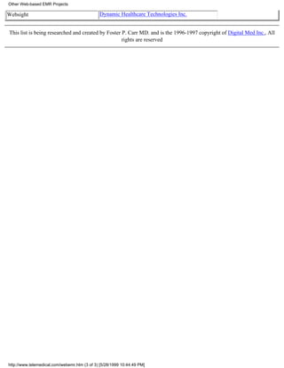 Other Web-based EMR Projects

Websight                                      Dynamic Healthcare Technologies Inc.


This list is being researched and created by Foster P. Carr MD. and is the 1996-1997 copyright of Digital Med Inc., All
                                                    rights are reserved




http://www.telemedical.com/webemr.htm (3 of 3) [5/28/1999 10:44:49 PM]
 