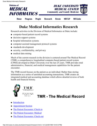 Duke Medical Informatics Research




                        Duke Medical Informatics Research
            Research activities in the Division of Medical Informatics at Duke include:
            q computer-based patient record systems

            q decision support systems

            q hospital information systems

            q computer-assisted management protocol systems

            q standards development

            q security, confidentiality, and privacy

            q medical data mining

            Much of the current research in the division is centered around The Medical Record
            (TMR), a comprehensive longitudinal computer-based patient record system
            (CPRS) developed at Duke University over the last 25 years. TMR provides total
            administrative, financial, and medical management capabilities for the patient
            encounter.
            The TMR record focuses on the patient as an individual. Rather than storing
            information as a series of unrelated accounting transactions, TMR creates an
            integrated medical and accounting database which allows detailed reviews of both
            health and financial history.




                                                   TMR - The Medical Record
            q   Introduction
            q   Appointment Section
            q   The Patient Encounter: Check-in
            q   The Patient Encounter: Medical
            q   The Patient Encounter: Check-out


http://dmi-www.mc.duke.edu/dukemi/research/research.html (1 of 2) [5/28/1999 10:45:33 PM]
 