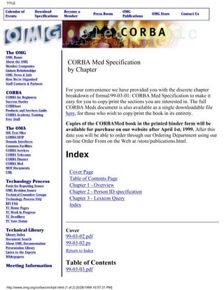 TITLE

Calendar of         Download          Become a                           OMG
                                                         Press Room                     OMG Store   Contact Us
Events              Specifications    Member                             Publications




The OMG
OMG Home
About the OMG                           CORBA Med Specification
Member Companies
Liaison Relationships                   by Chapter
OMG News & Info
How We're Organized
Staff Contacts & Partners

                                       For your convenience we have provided you with the discrete chapter
CORBA
CORBA for Beginners                    breakdown of formal/99-03-01: CORBA Med Specification to make it
Success Stories                        easy for you to copy/print the sections you are interested in. The full
CORBAnet
Products and Services Guide
                                       CORBA Meds document is also available as a single downloadable file
CORBA Academy Training                 here, for those who wish to copy/print the book in its entirety.
Free Stuff
                                       Copies of the CORBAMed book in the printed binder form will be
The OMA                                available for purchase on our website after April 1st, 1999. After this
IDL Text Files
CORBA/IIOP                             date you will be able to order through our Ordering Department using our
Domain Interfaces                      on-line Order From on the Web at /store/publications.html.
Common Facilities
CORBA Services
CORBA Telecoms
CORBA Finance
                                       Index
CORBA Med
MOF Documents
UML                                      Cover Page
                                         Table of Contents Page
Technology Process
Form for Reporting Issues                Chapter 1 - Overview
OMG Revision Issues
                                         Chapter 2 - Person ID specification
Technical Commitee Groups
Technology Process FAQ                   Chapter 3 - Lexicon Query
RFI FAQ
                                         Index
TC Home Pages
TC Work in Progress
TC Deadlines
TC Vote Status

Technical Library                      Cover
Library Index
Document Search
                                       99-03-02.pdf
About OMG Documentation                99-03-02.ps
Presentation Library
Listen to the Experts                  Return to Index
Whitepapers

Meeting Information
                                       Table of Contents
                                       99-03-03.pdf


http://www.omg.org/corba/cmchptr.html (1 of 2) [5/28/1999 10:57:31 PM]
 
