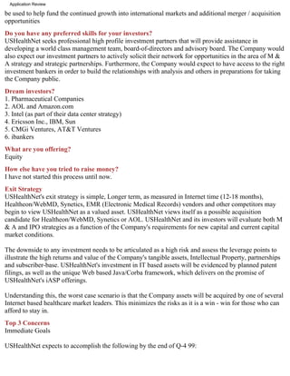 Application Review

be used to help fund the continued growth into international markets and additional merger / acquisition
opportunities
Do you have any preferred skills for your investors?
USHealthNet seeks professional high profile investment partners that will provide assistance in
developing a world class management team, board-of-directors and advisory board. The Company would
also expect our investment partners to actively solicit their network for opportunities in the area of M &
A strategy and strategic partnerships. Furthermore, the Company would expect to have access to the right
investment bankers in order to build the relationships with analysis and others in preparations for taking
the Company public.
Dream investors?
1. Pharmaceutical Companies
2. AOL and Amazon.com
3. Intel (as part of their data center strategy)
4. Ericsson Inc., IBM, Sun
5. CMGi Ventures, AT&T Ventures
6. ibankers
What are you offering?
Equity
How else have you tried to raise money?
I have not started this process until now.
Exit Strategy
USHealthNet's exit strategy is simple, Longer term, as measured in Internet time (12-18 months),
Healtheon/WebMD, Synetics, EMR (Electronic Medical Records) vendors and other competitors may
begin to view USHealthNet as a valued asset. USHealthNet views itself as a possible acquisition
candidate for Healtheon/WebMD, Synetics or AOL. USHealthNet and its investors will evaluate both M
& A and IPO strategies as a function of the Company's requirements for new capital and current capital
market conditions.

The downside to any investment needs to be articulated as a high risk and assess the leverage points to
illustrate the high returns and value of the Company's tangible assets, Intellectual Property, partnerships
and subscriber-base. USHealthNet's investment in IT based assets will be evidenced by planned patent
filings, as well as the unique Web based Java/Corba framework, which delivers on the promise of
USHealthNet's iASP offerings.

Understanding this, the worst case scenario is that the Company assets will be acquired by one of several
Internet based healthcare market leaders. This minimizes the risks as it is a win - win for those who can
afford to stay in.
Top 3 Concerns
Immediate Goals

USHealthNet expects to accomplish the following by the end of Q-4 99:
 