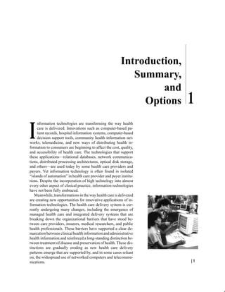 Introduction,
                                                             Summary,
                                                                   and
                                                               Options
     nformation technologies are transforming the way health
     care is delivered. Innovations such as computer-based pa-
     tient records, hospital information systems, computer-based
     decision support tools, community health information net-
works, telemedicine, and new ways of distributing health in-
formation to consumers are beginning to affect the cost, quality,
and accessibility of health care. The technologies that support
these applications—relational databases, network communica-
tions, distributed processing architectures, optical disk storage,
and others—are used today by some health care providers and
payers. Yet information technology is often found in isolated
“islands of automation” in health care provider and payer institu-
tions. Despite the incorporation of high technology into almost
every other aspect of clinical practice, information technologies
have not been fully embraced.
   Meanwhile, transformations in the way health care is delivered
are creating new opportunities for innovative applications of in-
formation technologies. The health care delivery system is cur-
rently undergoing many changes, including the emergence of
managed health care and integrated delivery systems that are
breaking down the organizational barriers that have stood be-
tween care providers, insurers, medical researchers, and public
health professionals. These barriers have supported a clear de-
marcation between clinical health information and administrative
health information and reinforced a long-standing distinction be-
tween treatment of disease and preservation of health. These dis-
tinctions are gradually eroding as new health care delivery
patterns emerge that are supported by, and in some cases reliant
on, the widespread use of networked computers and telecommu-
nications.                                                                |1
 