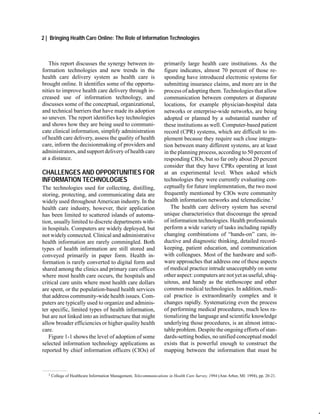 2 | Bringing Health Care Online: The Role of Information Technologies



   This report discusses the synergy between in-                     primarily large health care institutions. As the
formation technologies and new trends in the                         figure indicates, almost 70 percent of those re-
health care delivery system as health care is                        sponding have introduced electronic systems for
brought online. It identifies some of the opportu-                   submitting insurance claims, and more are in the
nities to improve health care delivery through in-                   process of adopting them. Technologies that allow
creased use of information technology, and                           communication between computers at disparate
discusses some of the conceptual, organizational,                    locations, for example physician-hospital data
and technical barriers that have made its adoption                   networks or enterprise-wide networks, are being
so uneven. The report identifies key technologies                    adopted or planned by a substantial number of
and shows how they are being used to communi-                        these institutions as well. Computer-based patient
cate clinical information, simplify administration                   record (CPR) systems, which are difficult to im-
of health care delivery, assess the quality of health                plement because they require such close integra-
care, inform the decisionmaking of providers and                     tion between many different systems, are at least
administrators, and support delivery of health care                  in the planning process, according to 50 percent of
at a distance.                                                       responding CIOs, but so far only about 20 percent
                                                                     consider that they have CPRs operating at least
CHALLENGES AND OPPORTUNITIES FOR                                     at an experimental level. When asked which
INFORMATION TECHNOLOGIES                                             technologies they were currently evaluating con-
The technologies used for collecting, distilling,                    ceptually for future implementation, the two most
storing, protecting, and communicating data are                      frequently mentioned by CIOs were community
widely used throughout American industry. In the                     health information networks and telemedicine.1
health care industry, however, their application                         The health care delivery system has several
has been limited to scattered islands of automa-                     unique characteristics that discourage the spread
tion, usually limited to discrete departments with-                  of information technologies. Health professionals
in hospitals. Computers are widely deployed, but                     perform a wide variety of tasks including rapidly
not widely connected. Clinical and administrative                    changing combinations of “hands-on” care, in-
health information are rarely commingled. Both                       ductive and diagnostic thinking, detailed record-
types of health information are still stored and                     keeping, patient education, and communication
conveyed primarily in paper form. Health in-                         with colleagues. Most of the hardware and soft-
formation is rarely converted to digital form and                    ware approaches that address one of these aspects
shared among the clinics and primary care offices                    of medical practice intrude unacceptably on some
where most health care occurs, the hospitals and                     other aspect: computers are not yet as useful, ubiq-
critical care units where most health care dollars                   uitous, and handy as the stethoscope and other
are spent, or the population-based health services                   common medical technologies. In addition, medi-
that address community-wide health issues. Com-                      cal practice is extraordinarily complex and it
puters are typically used to organize and adminis-                   changes rapidly. Systematizing even the process
ter specific, limited types of health information,                   of performing medical procedures, much less ra-
but are not linked into an infrastructure that might                 tionalizing the language and scientific knowledge
allow broader efficiencies or higher quality health                  underlying those procedures, is an almost intrac-
care.                                                                table problem. Despite the ongoing efforts of stan-
   Figure 1-1 shows the level of adoption of some                    dards-setting bodies, no unified conceptual model
selected information technology applications as                      exists that is powerful enough to construct the
reported by chief information officers (CIOs) of                     mapping between the information that must be



  1   College of Healthcare Information Management, Telecommunications in Health Care Survey, 1994 (Ann Arbor, MI: 1994), pp. 20-21.
 