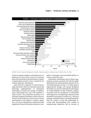 Chapter 1       Introduction, Summary, and Options | 3



                      FIGURE 1-1: Information Technology Applications Currently Being Adopted




SOURCE: Center for Healthcare Management Information, Telecommunications in Healthcare Survey, 1994 (Ann Arbor, MI: 1994).


stored in computer databases and medicine as it is                    petitive advantages and accumulated patient re-
practiced. In a sense, there is not yet a consensus                   cords as corporate assets.
about what information should be kept in comput-                          Information technologies tend to flatten orga-
er-based patient records or how it should be de-                      nizations and may not mesh well with the rigidly
scribed, organized, and indexed.                                      defined job roles and hierarchical structure of cur-
   Apart from the complexity of clinical knowl-                       rent medical practice (see box 1-1). Many types of
edge and practice, there are structural reasons that                  organizational changes will emerge throughout
discourage implementation of information                              the health care system if information technologies
technologies in health care settings. In addition,                    are widely adopted. In other industries, changes
many communities have only a few hospitals or                         associated with the introduction of information
major insurers. The cooperation necessary to in-                      technologies have included large reductions in the
terconnect medical information within a horizon-                      demand for some types of workers (e.g., mid-level
tal layer of the health care system may be seen as                    managers and bank tellers), increased responsibi-
anticompetitive and subject to antitrust regula-                      lities for workers in jobs that traditionally in-
tion, or it may be hindered by organizations that                     volved little decisionmaking (line workers in
regard their internal information systems as com-                     manufacturing industries), and an increase in
 