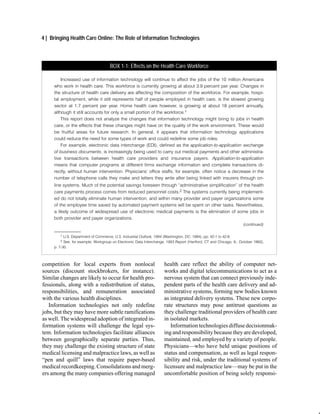 4 | Bringing Health Care Online: The Role of Information Technologies



                                     BOX 1-1: Effects on the Health Care Workforce

         Increased use of information technology will continue to affect the jobs of the 10 million Americans
     who work in health care. This workforce is currently growing at about 3.9 percent per year. Changes in
     the structure of health care delivery are affecting the composition of the workforce. For example, hospi
     tal employment, while it still represents half of people employed in health care, is the slowest growing
     sector at 1.7 percent per year. Home health care however, is growing at about 18 percent annually,
     although it still accounts for only a small portion of the workforce.1
         This report does not analyze the changes that information technology might bring to jobs in health
     care, or the effects that these changes might have on the quality of the work environment. These would
     be fruitful areas for future research. In general, it appears that information technology applications
     could reduce the need for some types of work and could redefine some job roles.
         For example, electronic data interchange (EDI), defined as the application to application exchange
     of business documents, is increasingly being used to carry out medical payments and other administra
     tive transactions between health care providers and insurance payers. Application to application
     means that computer programs at different firms exchange information and complete transactions di
     rectly, without human intervention. Physicians' office staffs, for example, often notice a decrease in the
     number of telephone calls they make and letters they write after being linked with insurers through on
     line systems. Much of the potential savings foreseen through administrative simplification" of the health
     care payments process comes from reduced personnel costs.2 The systems currently being implement
     ed do not totally eliminate human intervention, and within many provider and payer organizations some
     of the employee time saved by automated payment systems will be spent on other tasks. Nevertheless,
     a likely outcome of widespread use of electronic medical payments is the elimination of some jobs in
     both provider and payer organizations.
                                                                                                                    (continued)
     ______________
        1  U.S. Department of Commerce, U.S. Industrial Outlook, 1994 (Washington, DC: 1994), pp. 42 1 to 42 6.
        2  See, for example, Workgroup on Electronic Data Interchange, 1993 Report (Hartford, CT and Chicago, IL: October 1993),
     p. 7 30.



competition for local experts from nonlocal                          health care reflect the ability of computer net-
sources (discount stockbrokers, for instance).                       works and digital telecommunications to act as a
Similar changes are likely to occur for health pro-                  nervous system that can connect previously inde-
fessionals, along with a redistribution of status,                   pendent parts of the health care delivery and ad-
responsibilities, and remuneration associated                        ministrative systems, forming new bodies known
with the various health disciplines.                                 as integrated delivery systems. These new corpo-
   Information technologies not only redefine                        rate structures may pose antitrust questions as
jobs, but they may have more subtle ramifications                    they challenge traditional providers of health care
as well. The widespread adoption of integrated in-                   in isolated markets.
formation systems will challenge the legal sys-                         Information technologies diffuse decisionmak-
tem. Information technologies facilitate alliances                   ing and responsibility because they are developed,
between geographically separate parties. Thus,                       maintained, and employed by a variety of people.
they may challenge the existing structure of state                   Physicians—who have held unique positions of
medical licensing and malpractice laws, as well as                   status and compensation, as well as legal respon-
“pen and quill” laws that require paper-based                        sibility and risk, under the traditional systems of
medical recordkeeping. Consolidations and merg-                      licensure and malpractice law—may be put in the
ers among the many companies offering managed                        uncomfortable position of being solely responsi-
 