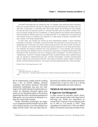 Chapter 1       Introduction, Summary, and Options | 5



                                   BOX 1-1: Effects on the Health Care Workforce (Cont’d.)

           Information technology also can change job roles. For example, when physicians place medication
       orders at a computer terminal, they take on a data entry task that might previously have been done by a
       ward clerk, a pharmacist, or a pharmacy clerk. With proper design, the technology can help integrate
       this task with others the physician performs retrieving information about the patient's condition, look
       ing up the proper dosage and use of medications, or making judgments and decisions about additional
       tests and treatments. Whether data entry is an additional burden, or an integral part of an improved and
       more efficient process for rendering care, depends on a wide variety of personal, institutional, hard
       ware, software, and interface design factors.
           In some cases, role changes are induced by other organizational changes in which information
       technology is a facilitator. For example, one way that health care organizations are reducing costs is by
       redesigning work so that tasks once done by high cost personnel are now done by lower cost person
       nel. For example, much primary health care previously done by physicians is now being done by physi
       cian extenders like physician assistants and nurse practitioners. In some hospitals, work previously
       done by licensed and registered nurses is now done by nursing aides sometimes labeled patient care
       technicians,3 while nurses take on the role of managing a team of caregivers.4 This trend is typical of a
       reengineering" movement in hospital management known as patient centered care or patient focused
       care as opposed to department focused care. Computer technologies including computer based
       decision support tools and treatment protocols, online patient information systems, patient monitoring
       devices, and teleconferencing systems can support and assist people giving care in these new ways.

       SOURCE: Office of Technology Assessment, 1995.



       ______________
           3Wall Street Journal, Feb. 10, 1995, p. B1.
           4M.L. Parsons and C.L. Murdaugh, Patient Centered Care: A Model for Restructuring (Gaithersburg, MD: Aspen Publishers,
       1994).




ble for implementing complex policies resulting                          ployment in an industry whose sophisticated tech-
from a mix of research findings, technical                               nological base is seen by some to be a driving
constraints, and business priorities. Networked                          force in making health care more expensive.
information technologies may pose new chal-
lenges to the traditional legal assumption that con-                     TRENDS IN THE HEALTH CARE SYSTEM
sumers are adequately protected against poor
quality of care through the ability to file lawsuits                     „ Aggressive Cost Management
against their providers, and alternate guarantees of                     A major concern for providers, payers, policy-
high-quality care may need to be designed to re-                         makers, and consumers alike is the rising costs of
place the current legal remedies.                                        delivering care. Health care expenditures in-
   Finally, information technologies are expen-                          creased from 5.9 percent of gross domestic prod-
sive to implement and their benefits may be diffi-                       uct in 1965 to 13.9 percent in 1993.2 Total
cult to directly measure, even when all parties are                      expenditures for health care in 1993 were $884.2
happy with the results. This may delay their de-                         billion. Government sources pay for about 43 per-



  2   Katharine R. Levit et al., “National Health Expenditures, 1993,” Health Care Financing Review, vol. 16, No. 1, fall 1994, pp. 247-294.
 