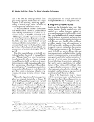 6 | Bringing Health Care Online: The Role of Information Technologies



cent of this total; the federal government alone                      care payments) are also using at least some care
pays nearly 32 percent. Health care is also a major                   management techniques to manage their costs.
segment of the economy, employing approxi-
mately 10 million people, about 2.6 million of                        „ Integration of Health Services
whom do primarily administrative work.3                               Health care has historically been a very frag-
   As the costs of health care have continued to                      mented industry. Routine medical care, crisis
rise, there have been concerns in government and                      medical care, medical insurance, medical re-
in the industry itself about how to contain and re-                   search, and management of public health typically
verse the increase. In the 1990s, particularly in the                 have been handled by entirely separate organiza-
103d Congress, a number of proposals were made                        tions in business, government, and universities,
for far-reaching reforms in the health care indus-                    and a large number of intermediary institutions as
try. At the same time, within the health care and                     well. There are more than 1.2 million health care
insurance industries, many initiatives to control                     providers—ranging from solo practitioners to
costs are already under way. In fact, perhaps due in                  1,000-bed hospitals—and they are often isolated
part to these efforts, the growth rate of health care                 in separate corporate entities from the more than
costs appears to have slowed during the 1990-93                       3,000 private insurance payers that distribute pay-
period.                                                               ments for health care services. The providers and
   One of the major influences in the health care                     insurance companies are further isolated from the
industry has been the growth of managed health                        medical research community, government health
care. “Managed care” is a somewhat nebulous                           care agencies, and public health organizations. A
term, but generally refers to a “system of manag-                     network of private-sector intermediaries has
ing and financing health care delivery to ensure                      formed to facilitate the complicated relationships
that services provided to managed care plan mem-                      between the various organizations. It is unlikely
bers are necessary, efficiently provided, and ap-                     that any of these entities will be willing to collect
propriately priced.”4 Managed care organizations                      or organize data that save money or effort for some
use a number of techniques to control access to                       other organization, but deliver the intermediary no
providers, contain costs, manage utilization of re-                   immediate benefit; systemic savings may be irrel-
sources, and ensure favorable outcomes for pa-                        evant in a vertically fractured industry.
tients.                                                                  Some of this fragmentation may be reduced
   The number of people enrolled in managed care                      with the current trend toward vertical and horizon-
plans has increased dramatically in the past 20                       tal integration of providers and payers into sys-
years. By 1992, enrollment had grown to over half                     tems that offer the full “continuum of care” to
of all employees covered by employer group                            covered populations. An integrated delivery sys-
health insurance.5 As shown in box 1-2, the con-                      tem is one that brings together hospitals, primary
cept of managed care has expanded to include                          care providers, nursing homes, home health care
many types of health plans and delivery systems.                      providers, pharmacies, and other services into a
Many traditional fee-for-service health insurance                     single system through purchase, merger, joint
plans (those that reimburse members for health                        venture, contract, or other means. As hospital ad-




   3 U.S. Congress, Office of Technology Assessment, International Comparisons of Administrative Costs in Health Care, OTA-BP-H-135

(Washington, DC: U.S. Government Printing Office), September 1994.
   4   Marrianne F. Fazen, Managed Care Desk Reference (Dallas, TX: HCS Publications, 1994), p. 149.
   5U.S. Congress, General Accounting Office, Managed Health Care: Effect on Employers’ Costs Difficult To Measure, GAO/HRD-94-3
(Washington, DC: U.S. Government Printing Office), October 1993.
 