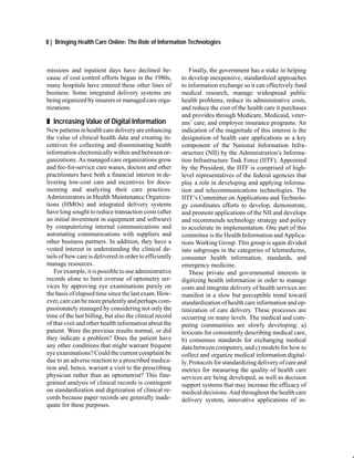 8 | Bringing Health Care Online: The Role of Information Technologies



missions and inpatient days have declined be-                Finally, the government has a stake in helping
cause of cost control efforts begun in the 1980s,        to develop inexpensive, standardized approaches
many hospitals have entered these other lines of         to information exchange so it can effectively fund
business. Some integrated delivery systems are           medical research, manage widespread public
being organized by insurers or managed care orga-        health problems, reduce its administrative costs,
nizations.                                               and reduce the cost of the health care it purchases
                                                         and provides through Medicare, Medicaid, veter-
„ Increasing Value of Digital Information                ans’ care, and employee insurance programs. An
New patterns in health care delivery are enhancing       indication of the magnitude of this interest is the
the value of clinical health data and creating in-       designation of health care applications as a key
centives for collecting and disseminating health         component of the National Information Infra-
information electronically within and between or-        structure (NII) by the Administration’s Informa-
ganizations. As managed care organizations grow          tion Infrastructure Task Force (IITF). Appointed
and fee-for-service care wanes, doctors and other        by the President, the IITF is comprised of high-
practitioners have both a financial interest in de-      level representatives of the federal agencies that
livering low-cost care and incentives for docu-          play a role in developing and applying informa-
menting and analyzing their care practices.              tion and telecommunications technologies. The
Administrators in Health Maintenance Organiza-           IITF’s Committee on Applications and Technolo-
tions (HMOs) and integrated delivery systems             gy coordinates efforts to develop, demonstrate,
have long sought to reduce transaction costs (after      and promote applications of the NII and develops
an initial investment in equipment and software)         and recommends technology strategy and policy
by computerizing internal communications and             to accelerate its implementation. One part of this
automating communications with suppliers and             committee is the Health Information and Applica-
other business partners. In addition, they have a        tions Working Group. This group is again divided
vested interest in understanding the clinical de-        into subgroups in the categories of telemedicine,
tails of how care is delivered in order to efficiently   consumer health information, standards, and
manage resources.                                        emergency medicine.
   For example, it is possible to use administrative         These private and governmental interests in
records alone to limit overuse of optometry ser-         digitizing health information in order to manage
vices by approving eye examinations purely on            costs and integrate delivery of health services are
the basis of elapsed time since the last exam. How-      manifest in a slow but perceptible trend toward
ever, care can be more prudently and perhaps com-        standardization of health care information and op-
passionately managed by considering not only the         timization of care delivery. These processes are
time of the last billing, but also the clinical record   occurring on many levels. The medical and com-
of that visit and other health information about the     puting communities are slowly developing: a)
patient. Were the previous results normal, or did        lexicons for consistently describing medical care,
they indicate a problem? Does the patient have           b) consensus standards for exchanging medical
any other conditions that might warrant frequent         data between computers, and c) models for how to
eye examinations? Could the current complaint be         collect and organize medical information digital-
due to an adverse reaction to a prescribed medica-       ly. Protocols for standardizing delivery of care and
tion and, hence, warrant a visit to the prescribing      metrics for measuring the quality of health care
physician rather than an optometrist? This fine-         services are being developed, as well as decision
grained analysis of clinical records is contingent       support systems that may increase the efficacy of
on standardization and digitization of clinical re-      medical decisions. And throughout the health care
cords because paper records are generally inade-         delivery system, innovative applications of in-
quate for these purposes.
 