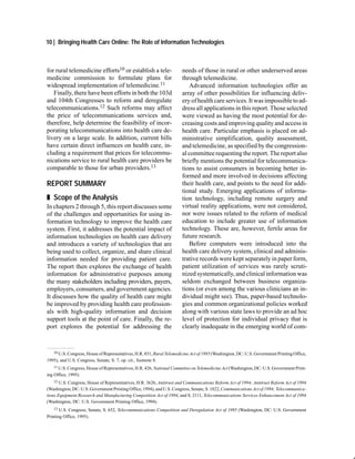 10 | Bringing Health Care Online: The Role of Information Technologies



for rural telemedicine efforts10 or establish a tele-                  needs of those in rural or other underserved areas
medicine commission to formulate plans for                             through telemedicine.
widespread implementation of telemedicine.11                              Advanced information technologies offer an
   Finally, there have been efforts in both the 103d                   array of other possibilities for influencing deliv-
and 104th Congresses to reform and deregulate                          ery of health care services. It was impossible to ad-
telecommunications.12 Such reforms may affect                          dress all applications in this report. Those selected
the price of telecommunications services and,                          were viewed as having the most potential for de-
therefore, help determine the feasibility of incor-                    creasing costs and improving quality and access in
porating telecommunications into health care de-                       health care. Particular emphasis is placed on ad-
livery on a large scale. In addition, current bills                    ministrative simplification, quality assessment,
have certain direct influences on health care, in-                     and telemedicine, as specified by the congression-
cluding a requirement that prices for telecommu-                       al committee requesting the report. The report also
nications service to rural health care providers be                    briefly mentions the potential for telecommunica-
comparable to those for urban providers.13                             tions to assist consumers in becoming better in-
                                                                       formed and more involved in decisions affecting
REPORT SUMMARY                                                         their health care, and points to the need for addi-
                                                                       tional study. Emerging applications of informa-
„ Scope of the Analysis                                                tion technology, including remote surgery and
In chapters 2 through 5, this report discusses some                    virtual reality applications, were not considered,
of the challenges and opportunities for using in-                      nor were issues related to the reform of medical
formation technology to improve the health care                        education to include greater use of information
system. First, it addresses the potential impact of                    technology. These are, however, fertile areas for
information technologies on health care delivery                       future research.
and introduces a variety of technologies that are                         Before computers were introduced into the
being used to collect, organize, and share clinical                    health care delivery system, clinical and adminis-
information needed for providing patient care.                         trative records were kept separately in paper form,
The report then explores the exchange of health                        patient utilization of services was rarely scruti-
information for administrative purposes among                          nized systematically, and clinical information was
the many stakeholders including providers, payers,                     seldom exchanged between business organiza-
employers, consumers, and government agencies.                         tions (or even among the various clinicians an in-
It discusses how the quality of health care might                      dividual might see). Thus, paper-based technolo-
be improved by providing health care profession-                       gies and common organizational policies worked
als with high-quality information and decision                         along with various state laws to provide an ad hoc
support tools at the point of care. Finally, the re-                   level of protection for individual privacy that is
port explores the potential for addressing the                         clearly inadequate in the emerging world of com-


   10 U.S. Congress, House of Representatives, H.R. 851, Rural Telemedicine Act of 1995 (Washington, DC: U.S. Government Printing Office,

1995), and U.S. Congress, Senate, S. 7, op. cit., footnote 8.
   11 U.S. Congress, House of Representatives, H.R. 426, National Committee on Telemedicine Act (Washington, DC: U.S. Government Print-

ing Office, 1995).
    12 U.S. Congress, House of Representatives, H.R. 3626, Antitrust and Communications Reform Act of 1994; Antitrust Reform Act of 1994

(Washington, DC: U.S. Government Printing Office, 1994), and U.S. Congress, Senate, S. 1822, Communications Act of 1994; Telecommunica-
tions Equipment Research and Manufacturing Competition Act of 1994, and S. 2111, Telecommunications Services Enhancement Act of 1994
(Washington, DC: U.S. Government Printing Office, 1994).
   13  U.S. Congress, Senate, S. 652, Telecommunications Competition and Deregulation Act of 1995 (Washington, DC: U.S. Government
Printing Office, 1995).
 