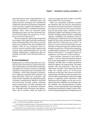 Chapter 1       Introduction, Summary, and Options | 11



puterized patient records, integrated delivery ser-                    system, the magnitude of the savings is very diffi-
vices that operate on a nationwide basis, and                          cult to predict for several reasons.
instant electronic messaging. New combinations                            Most cost containment predictions maintain
of legislative protections and technical safeguards                    the traditional fault line between administrative
will be necessary to protect individual privacy as                     information and clinical information. Administra-
health care information is computerized and stan-                      tive processes include activities such as transmit-
dardized. These issues are discussed briefly                           ting and processing claims, utilization review,
throughout this report, but were discussed in de-                      purchasing supplies and tracking inventory, pay-
tail in the OTA report Protecting Privacy in Com-                      ing bills, managing internal finances, negotiating
puterized Medical Information.14                                       contracts, complying with regulations, and con-
   The issues and policy options that emerge from                      trolling quality. Administrative costs of providing
each chapter of this report are briefly summarized                     health care have been estimated at between $108
in the sections that follow. First, however, two key                   billion and $135.1 billion per year in 1991,15 or
themes are introduced that echo throughout the                         between 12 and 15 percent of the health care bill.
chapters. These are cost containment and stan-                         Estimates of annual savings that could be realized
dards development, and they reflect congressional                      through increased use of information technology
concerns about containing health care costs and                        in administrative functions have ranged from $5
enabling administrative simplification that are                        billion to $36 billion,16 or enough to reduce ad-
manifest in the bills of the 103d and 104th Con-                       ministrative costs between 0.5 and 3.6 percent.
gresses.                                                                  These estimates, discussed in more detail in
                                                                       chapter 3, may be somewhat optimistic because
„ Cost Containment                                                     they assume rapid adoption of electronic data in-
Reducing the cost of delivering health care is per-                    terchange and high rates of market penetration
haps the prime motivation for congressional inter-                     that do not appear to be materializing. The deeper
est in exploring the use of information technology.                    problem with such predictions is that they are
Anticipated cost savings are based on analogous                        often based on merely converting all transactions
reductions in transaction costs for industries such                    within the existing system of fee-for-service
as banking—which built information infrastruc-                         health care to electronic form. However, the shift-
tures supporting automated teller machines and                         ing landscape of health care delivery patterns can-
point-of-purchase credit card verification—and                         not be treated as a perturbation within a more rapid
on the increase in productivity and product quality                    process of digitizing health information. Such
in domestic manufacturing industries associated                        digitization did not happen over the past two de-
with just-in-time inventory control, continuous                        cades despite the availability of increasingly capa-
quality improvement, and other techniques that                         ble computer and telecommunication systems;
are highly dependent on information technolo-                          indeed, several organizational and technological
gies. Although similar efficiencies and improve-                       impediments (discussed in chapter 2) make it like-
ments may be possible within the health care                           ly that widespread digitization will happen only in




    14 U.S. Congress, Office of Technology Assessment, Protecting Privacy in Computerized Medical Information, OTA-TCT-576 (Washing-

ton, DC: U.S. Government Printing Office, September 1993).
   15 Allen Doubloon and Matthew Bergheiser, “Reducing Administrative Costs in a Pluralistic Delivery System Through Automation,” pre-

pared by Lewin-VHI for the Healthcare Financial Management Association, Apr. 30, 1993.
   16 Project HOPE, Center for Health Affairs, “Estimating the Cost-Effectiveness of Selected Information Technology Applications,” unpub-

lished contractor report prepared for the Office of Technology Assessment, March 1995.
 