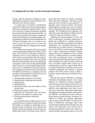 12 | Bringing Health Care Online: The Role of Information Technologies



synergy with the progressive adoption of man-           quires that these effects be valued in monetary
aged health care practices and development of in-       terms. One of two techniques—the human capital
tegrated service delivery systems.                      approach or the willingness-to-pay approach—is
   A second class of economic considerations            generally used to measure benefits. The human
concerns the effectiveness of encouraging specific      capital approach considers the value of a human
information technology implementations. These           life by estimating an individual’s projected future
are of concern to Congress for purposes of guiding      earnings. The willingness-to-pay approach con-
procurement decisions and research priorities. In       siders how much individuals are willing to pay for
recent years, the field of economic evaluation of       a reduction in the risk of death or illness.
medical technologies has expanded rapidly. Ris-            Applying the formal techniques of CEA and
ing spending on health care has stimulated the use      CBA to information technology applications in
of formal techniques such as cost-effectiveness         health care is difficult for a number of reasons.
analysis and cost-benefit analysis to assess the        Some of the difficulties are general to all medical
cost and health effects of using particular medical     technologies: the competing alternatives for a
technologies.                                           technology are not always known; a technology
   Cost-effectiveness analysis (CEA) has emerged        may be cost-effective in some patient groups and
as the most popular technique for economic evalu-       not in others; technologies constantly undergo
ations. CEA involves a structured, comparative          change; there are no standards on how to define
evaluation of two or more health care interven-         costs (e.g., whether and how to consider indirect
tions. Analyses are designed to show the relation-      costs such as productivity losses, or intangible
ship between resources used (costs) and health          costs such as pain and suffering); there are no stan-
benefits achieved (effects) for given technologies      dards regarding the length of patient followup
or programs. In CEA, the cost per specified health      time to consider; analysts differ in their use of
effect, such as lives saved or quality-adjusted life-   methodologies by which to adjust health effects
years saved, is calculated for particular technolo-     for quality-of-life factors; and there are many un-
gies or programs. If the ratio is measured similarly    certainties underlying such analyses. A general
for different technologies or programs, the cost        problem with CBA involves trying to place a
per effect can be compared. Formal CEA involves         monetary value on reductions in mortality or mor-
a number of explicit steps, including:                  bidity.
1. identifying the perspective of the study,               Beyond these general difficulties, evaluating
2. identifying the competing interventions,             information technologies presents some unique
3. defining costs,                                      problems. It is difficult to conduct comparative
4. defining effects,                                    studies because system features and levels of ser-
5. discounting future costs and effects to their        vice vary widely across institutions and users. In
   present value,                                       addition, many applications have been in exis-
6. adjusting for quality-of-life factors,               tence only a short time. Information technologies
7. analyzing the incremental costs and conse-           and applications change frequently, making anal-
   quences of one option over another, and              yses difficult—and making even some well-con-
8. examining uncertainties underlying                   ducted analyses quickly obsolete. In general, it is
   the analysis.                                        difficult to identify and quantify appropriate
   In cost-benefit analysis (CBA), the net costs of     costs, savings, and health effects. For most evalu-
an intervention are compared with the net savings:      ations of information technology, direct costs
the benefits of a program or technology are ex-         would include equipment and operating costs, the
pressed entirely in monetary terms. Because the         value of the technician’s time, and the cost of
benefit of medical technology generally involves        maintaining equipment. However, it is hard to ac-
health effects such as life-years saved, CBA re-        curately identify and quantify indirect costs such
 