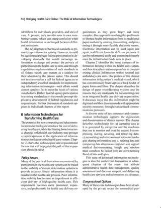 14 | Bringing Health Care Online: The Role of Information Technologies



identifiers for individuals, providers, and sites of    ganizations as they grow larger and more
care. At present, each provider uses its own num-       complex. One approach to solving this problem is
bering system, which can create confusion when          to liberate health information from its traditional
health information is exchanged between differ-         paper medium by creating, transmitting, and proc-
ent institutions.                                       essing it through more flexible electronic means.
   The development of technical standards is pri-       Electronic information can be used again and
marily a private-sector activity. However, it could     again, in different forms for different purposes. It
be accelerated through federal participation in de-     can be reformatted easily and transmitted cheaply
veloping standards that would encourage in-             once the infrastructure to do so is in place.
formation exchange and protect the privacy of              Chapter 2 identifies the broad currents of in-
participants in the health care system, and through     formation flowing within the health care system,
expeditious implementation of such standards in         and then describes various approaches to comput-
all federal health care matters as a catalyst for       erizing clinical information within hospital and
their adoption by the private sector. This should       ambulatory care units. One portion of this clinical
not be construed as a call for federal agencies to      information is the patient’s medical record, which
independently establish standards for implement-        has conventionally been kept as a thick folder of
ing information technologies—such efforts would         paper forms and films. The chapter describes the
almost certainly fail to meet the needs of various      design of paper recordkeeping systems and the
stakeholders. Rather, federal agency participation      reasons they are inadequate for documenting care
in existing standards activities would preempt du-      in an integrated health care delivery organization.
plicative development of federal regulations and        It discusses ways that this information might be
requirements. Further discussion of standards ap-       digitized and then disseminated (with appropriate
pears in individual chapters of this report.            security measures) through standardized commu-
                                                        nications protocols.
„ Information Technologies for                             A diverse suite of key computer and commu-
                                                        nication technologies supports the digitization
  Transforming Health Care
                                                        and dissemination of clinical records. The chapter
The potential for new computing and telecommu-          describes technologies for: a) capturing data as
nications technologies to reduce the cost of deliv-     it is generated by caregivers and the machines
ering health care, while facilitating broad structur-   they use to monitor and treat the patient; b) com-
al changes in the health care industry, may presage     pressing, storing, securing, and retrieving data;
a rapid expansion in the application of informa-        c) networking and telecommunications technolo-
tion technologies to the health care system. Chap-      gies sharing information; and d) refining data and
ter 2 charts the technological and organizational       comparing data streams so computers can support
factors that will help guide the path of that expan-    medical decisionmaking. Insight and wisdom
sion should it occur.                                   must somehow be culled from an overwhelming
                                                        flood of bits and bytes.
Policy Issues                                              This suite of advanced information technolo-
Many of the practical frustrations encountered by       gies is also the context for discussions in subse-
participants in the health care system can be traced    quent chapters of the report that address
to the inability of current information systems to      administrative health data management, quality
provide accurate, timely information where it is        assessment and decision support, and delivering
needed in the health care process. Poor informa-        health care services and information at a distance.
tion mobility has become an impediment to effi-
cient delivery of high-quality health care. This        Congressional Options
impediment becomes more prominent, expen-               Many of these core technologies have been devel-
sive, and problematic for health care delivery or-      oped by the private sector for nonmedical pur-
 