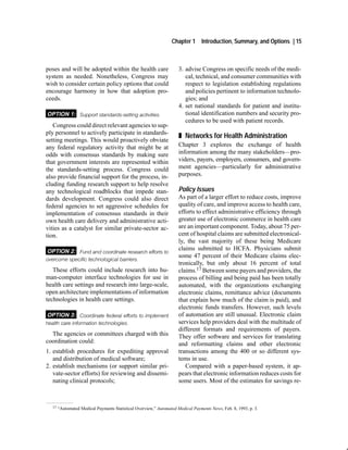 Chapter 1       Introduction, Summary, and Options | 15



poses and will be adopted within the health care                     3. advise Congress on specific needs of the medi-
system as needed. Nonetheless, Congress may                             cal, technical, and consumer communities with
wish to consider certain policy options that could                      respect to legislation establishing regulations
encourage harmony in how that adoption pro-                             and policies pertinent to information technolo-
ceeds.                                                                  gies; and
                                                                     4. set national standards for patient and institu-
OPTION 1: Support standards setting activities.                         tional identification numbers and security pro-
                                                                        cedures to be used with patient records.
   Congress could direct relevant agencies to sup-
ply personnel to actively participate in standards-
                                                                     „ Networks for Health Administration
setting meetings. This would proactively obviate
any federal regulatory activity that might be at                     Chapter 3 explores the exchange of health
odds with consensus standards by making sure                         information among the many stakeholders—pro-
that government interests are represented within                     viders, payers, employers, consumers, and govern-
the standards-setting process. Congress could                        ment agencies—particularly for administrative
also provide financial support for the process, in-                  purposes.
cluding funding research support to help resolve
any technological roadblocks that impede stan-                       Policy Issues
dards development. Congress could also direct                        As part of a larger effort to reduce costs, improve
federal agencies to set aggressive schedules for                     quality of care, and improve access to health care,
implementation of consensus standards in their                       efforts to effect administrative efficiency through
own health care delivery and administrative acti-                    greater use of electronic commerce in health care
vities as a catalyst for similar private-sector ac-                  are an important component. Today, about 75 per-
tion.                                                                cent of hospital claims are submitted electronical-
                                                                     ly, the vast majority of these being Medicare
OPTION 2: Fund and coordinate research efforts to                    claims submitted to HCFA. Physicians submit
                                                                     some 47 percent of their Medicare claims elec-
overcome specific technological barriers.
                                                                     tronically, but only about 16 percent of total
   These efforts could include research into hu-                     claims.17 Between some payers and providers, the
man-computer interface technologies for use in                       process of billing and being paid has been totally
health care settings and research into large-scale,                  automated, with the organizations exchanging
open architecture implementations of information                     electronic claims, remittance advice (documents
technologies in health care settings.                                that explain how much of the claim is paid), and
                                                                     electronic funds transfers. However, such levels
OPTION 3: Coordinate federal efforts to implement                    of automation are still unusual. Electronic claim
health care information technologies.                                services help providers deal with the multitude of
                                                                     different formats and requirements of payers.
  The agencies or committees charged with this                       They offer software and services for translating
coordination could:                                                  and reformatting claims and other electronic
1. establish procedures for expediting approval                      transactions among the 400 or so different sys-
   and distribution of medical software;                             tems in use.
2. establish mechanisms (or support similar pri-                        Compared with a paper-based system, it ap-
   vate-sector efforts) for reviewing and dissemi-                   pears that electronic information reduces costs for
   nating clinical protocols;                                        some users. Most of the estimates for savings re-



  17   “Automated Medical Payments Statistical Overview,” Automated Medical Payments News, Feb. 8, 1993, p. 3.
 