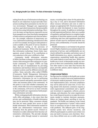 16 | Bringing Health Care Online: The Role of Information Technologies



sulting from the use of information technology are    means, everything that is done for the patient dur-
based on cost reductions in payer-provider trans-     ing a stay or visit, and to document information
actions resulting from automation in a fee-for-ser-   about resource utilization and costs in order to
vice environment. Managed care organizations          prepare an appropriate bill. Electronic patient re-
can have equivalent transactions that presumably      cords are under development in many locations
will cost less using information technology. How-     throughout the country. In addition to technologi-
ever, the major savings that are expected to accrue   cal and organizational barriers, there are a number
from managed care come from better management         of regulatory and legal barriers to complete imple-
of both resources and patient and clinician behav-    mentation of electronic patient records, including
ior—for example, reduction of unnecessary ser-        conflicting state laws and regulations about how
vices. Information technology should assist in this   patient records must be maintained and the way
as well. For example, having up-to-date patient re-   privacy and confidentiality of records should be
cords available at the point of service should re-    protected.
duce duplicate testing or the provision of               Health information is not limited to the patient
nonallowed treatments. While it has been argued       record. Rights of patient access and procedures for
that information technology fosters better man-       protection of privacy and confidentiality are not
agement, actual evidence of its contributions to      clearly defined for secondary and tertiary users of
cost reduction in this area is difficult to find.     health information (e.g., payers, researchers, and
   Community health information networks              organizations maintaining health data reposito-
(CHINs) facilitate exchanges of clinical or admin-    ries) under federal or most state laws. While most
istrative data among providers and payers in a par-   health care is local, in that people usually see care-
ticular community or region. CHINs can help           givers in their own communities, health informa-
offset the lack of standardization by providing       tion often needs to cross state lines because the
translations and interfaces between incompatible      payer, provider, patient, and/or employer may be
computer systems used by different network sub-       in different states.
scribers. Some networks, often called CHMISs
(Community Health Management Information              Congressional Options
Systems), may also maintain a repository of ad-       Savings may be available to the health care system
ministrative information for use in performing        as a whole as a result of universal implementation
outcome research and quality assessments of pro-      of electronic medical payments. However, at cur-
viders and insurance plans in the community. At       rent implementation rates, universal compliance
this point it is not clear whether community net-     may not be achieved for some time, if ever. Get-
works, which offer service to competing providers     ting started with electronic commerce requires a
in the community, will survive as more vertically     solid organizational commitment and a signifi-
integrated health care organizations build propri-    cant investment in equipment, software, process
etary information networks.                           redesign, and education, but some organizations
   While exchanging health information electron-      have weak financial incentives to make the invest-
ically offers advantages, it also raises fears that   ments needed to institute electronic payments.
privacy and confidentiality of health information     Others are forging ahead, unwilling to wait for
may not be protected. Many consumers already          standards. The health care industry in the United
fear that too many people have access to their        States is not organized as a “system” with a central
health information. Most information needed for       focus or consensus on how to deal with system-
health care administrative transactions comes         wide problems. The different parts of the frag-
ultimately from the patient record. Clinical in-      mented system have diverse incentives, and
formation in coded, abstracted form becomes ad-       efforts by participants to control costs in their own
ministrative information. The provider attempts       area can tend to increase costs elsewhere. How-
to capture, either through manual or automated        ever, these shifted costs are so subtle and spread
 