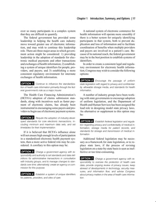 Chapter 1   Introduction, Summary, and Options | 17



over so many participants in a complex system                    A national system of electronic commerce for
that they are difficult to quantify.                          health information will operate more smoothly if
   The federal government has provided some                   there is a better system for uniquely identifying
leadership in helping the health care industry                participants in that system, both to prevent du-
move toward greater use of electronic informa-                plication and loss of information and to facilitate
tion, and may wish to continue this leadership                coordination of benefits when multiple providers
role. There are three major areas in which govern-            and payers are involved in a patient’s care. Be-
ment action might be considered: 1) providing                 cause of its national reach, the federal government
leadership in the adoption of standards for elec-             may be in the best position to establish systems of
tronic medical payments and other transactions                identifiers.
and exchanges of health information; 2) establish-               In order to create a consistent legal and regula-
ing a system of unique identifiers for people, pro-           tory environment for electronic health informa-
viders, and payers; and 3) establishing a more                tion, Congress may wish to consider the following
consistent regulatory environment for interstate              options:
exchanges of health information.
                                                               OPTION 5: Encourage the passage of uniform
OPTION 1: Continue to influence the standardiza               state legislation with regard to privacy and confidential
tion of health care information primarily through the fed     ity, allowable storage media, and standards for health
eral government's role as a major insurer.                    information.

   The Health Care Financing Administration’s                    A number of industry groups have been work-
(HCFA’s) adoption of claims submission stan-                  ing with state governments to encourage adoption
dards, along with incentives such as faster pay-              of uniform legislation, and the Department of
ment of electronic claims, has already been                   Health and Human Services has been assigned the
instrumental in encouraging some payers and pro-              lead role in designing model state privacy laws.
viders to begin use of electronic payment systems.            An alternative or supplement to this option may
                                                              be:
 OPTION 2: Require the adoption of industry devel
oped standards for core electronic transactions, in            OPTION 6: Establish federal legislation and regula
cluding minimum and maximum data sets, and set                tion regarding privacy and confidentiality of medical in
timetables for their implementation.                          formation, storage media for patient records, and
   If it is believed that HCFA’s influence alone              standards for storage and transmission of medical in
                                                              formation.
will not ensure high enough levels of participation
in a standardized electronic health payment sys-                 Additional federal legislation may be neces-
tem, then a more active federal role may be con-              sary as a framework for state legislation, or to re-
sidered. A corollary to this option may be:                   place state laws, if the process of revising
                                                              legislation on a state-by-state basis is seen as inef-
 OPTION 3: Charge a government agency with re                 fective or too time-consuming.
sponsibility and authority to set standards and data def
initions for administrative transactions in consultation       OPTION 7: Charge a government agency with re
with industry groups, and to manage changes to stan           sponsibility to oversee the protection of health care
dards over time; alternatively, create an agency or com       data; provide ongoing review of privacy issues; keep
mission for this purpose.                                     abreast of developments in technology, security mea
                                                              sures, and information flow; and advise Congress
 OPTION 4: Establish a system of unique identifiers           about privacy matters in the area of health care informa
for patients, providers, and sites of care.                   tion.
 