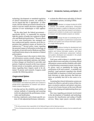 Chapter 1       Introduction, Summary, and Options | 19



technology development or mandated regulation                            G evaluate the effectiveness and safety of clinical
of clinical information systems, are unlikely. It                          information systems, including CDSSs.
can be argued that this is appropriate—in other
words, that the federal government should not in-                         OPTION 1b: Maintain or increase funding for HCFA
terfere in private market decisions regarding the                        to develop and evaluate performance assessment
selection of new technologies or their applica-                          methods and systems suitable for Medicare and Med
tions.                                                                   icaid enrollees, using intramural research and extramu
   On the other hand, the federal government—                            ral grants and contracts to private sector organizations
specifically HCFA—is responsible for ensuring                            for research and demonstration projects as needed.
tight the quality of health care rendered to Medi-
care and Medicaid beneficiaries.18 Recent efforts                         OPTION 1c: Assign the task of coordinating the de
to move more beneficiaries into managed care                             velopment and evaluation of performance assessment
                                                                         methods and systems and clinical information systems
have underscored quality concerns, given the ex-
                                                                         to a single federal agency.
pectation that capitation creates an incentive for
underservice.19 Several policy issues regarding
                                                                          OPTION 1d: Reduce funding for development and
the potential impact of information technology on
                                                                         evaluation of performance assessment methods and
the quality of care delivered to Medicare and Med-
                                                                         systems and clinical information systems, and direct
icaid beneficiaries deserve the attention of federal                     HCFA to employ performance assessment methods
policymakers.                                                            and systems developed and evaluated in the private
   The foremost issue is the extent to which clini-                      sector, with minimal adaptation.
cal information systems actually change clinical
practice patterns and patient outcomes, and wheth-                          Until more solid evidence is available regard-
er those changes are beneficial to providers and                         ing the effectiveness and safety of existing clinical
patients. Empirical research on this issue remains                       information systems and the reliability and validi-
limited, mixed, or incomplete, and more solid evi-                       ty of performance assessment systems, more dras-
dence regarding these impacts needs to be ob-                            tic action—such as mandating the testing and
tained. To pursue such research, Congress could                          certification of all such systems—is probably not
consider the following options.                                          justified. Legal questions regarding who should
                                                                         be held liable in situations in which such systems
                                                                         lead clinicians to make decisions that harm pa-
Congressional Options                                                    tients are probably best left to the courts to re-
                                                                         solve.
OPTION 1a: Maintain or increase funding for intra                           Assuming that clinical information systems are
mural research and extramural grants and contracts to                    found to be effective and safe in terms of their im-
private sector organizations for research and demon
                                                                         pacts on practice patterns and patient outcomes,
stration projects designed to:
                                                                         the next set of issues focuses on the most efficient
G develop and test the reliability and validity of                       means of developing and implementing those sys-
  various methods of measuring and assessing                             tems.
  (with risk adjustment) the performance of pro-                            One issue regarding government involvement
  viders and health plans;                                               in the development of standards and technology
G develop, implement, and evaluate specific sys-                         concerns the classification and coding of health
  tems of risk-adjusted performance indicators;                          services. Many major payers currently employ


    18   The state governments share responsibility for the Medicaid Program with the federal government.
    19 Given a fixed payment per plan member, providers may be tempted to minimize the volume and/or intensity of services rendered for each
patient.
 