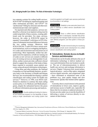 20 | Bringing Health Care Online: The Role of Information Technologies



two separate systems for coding health services:                        could be applied to all health care services performed
ICD-9-CM20 for billing by inpatient hospitals and                       by all providers in all settings.
other institutional providers, and CPT-421 for
“professional” billing by clinicians and other non-                     OPTION 2b: Establish a new executive branch pro
institutional providers and suppliers.                                  gram to develop a unified service classification and
   For payment and other purposes, services ren-                        coding system.
dered by a clinician in an inpatient setting must be
coded using both of these systems, creating addi-                        OPTION 2c: Once a unified service classification
tional costs for providers. For many services,                          and coding system is developed, mandate that all fed
however, the codes in ICD-9-CM cannot be                                eral agencies that manage health insurance and health
equated (“crosswalked”) with those in CPT-4 be-                         care delivery programs use that system in those pro
                                                                        grams.
cause of substantial structural differences between
the two coding systems. Moreover, both
                                                                         OPTION 2d: Provide minimal funding for monitoring
ICD-9-CM (Vol. 3) and CPT-4 have serious tech-
                                                                        and facilitating private sector development of a unified
nical limitations, such as overlapping and duplica-
                                                                        service classification and coding system.
tive codes and inconsistent and noncurrent use of
terminology. Most importantly, neither has ade-
quate room for expansion, so both are running out                       „ Telemedicine: Remote Access to Health
of codes as new services are created or different                         Services and Information
uses of existing services are distinguished. In ad-                     Telemedicine can be broadly defined as the use of
dition, neither system provides sufficient clinical                     information technology to deliver medical ser-
detail to support the creation of the kinds of data-                    vices and information from one location to anoth-
bases required to accurately assess patient out-                        er. The use of telecommunications to deliver
comes using advanced information technologies.                          health care services and exchange information is
   Citing these and other problems, the National                        not new. Chapter 5 discusses how recent techno-
Committee on Vital and Health Statistics, an advi-                      logical advances—such as fiber optics, integrated
sory body to the Secretary of Health and Human                          services digital networks, and compressed video
Services, has recommended developing a unified                          —have eliminated or minimized some of the
classification and coding system for health care                        problems (e.g., poor quality images and slow
services.22 However, in 1994, even HCFA reaf-                           transmission speeds) that limited earlier applica-
firmed its intention to continue this dual coding                       tions.
system policy in its Medicare and Medicaid pro-                            Currently, there is much interest in the potential
grams, despite the substantial barriers this poses                      of telemedicine to lower costs, improve quality,
to efficient information processing and analysis.                       and increase access to health care, especially for
                                                                        those who live in remote or underserved areas. Pi-
 OPTION 2a: Provide additional funding for intramu                      lot tests are also under way to test the feasibility of
ral and extramural research on the feasibility of devel                 delivering a variety of services directly to con-
oping a single classification and coding system that                    sumers in their homes.




   20 Practice Management Information Corp., International Classification of Diseases, 9th Revision, Clinical Modification, Fourth Edition,

1993 (Los Angeles, CA: 1993).
   21   American Medical Association, Physicians’ Current Procedural Terminology, 1994 (Chicago, IL: September 1993).
   22 U.S. Department of Health and Human Services, Public Health Service, National Committee on Vital and Health Statistics, The National

Committee on Vital and Health Statistics, 1993 (Washington, DC: May 1994), pp. 8-10, 54-75.
 