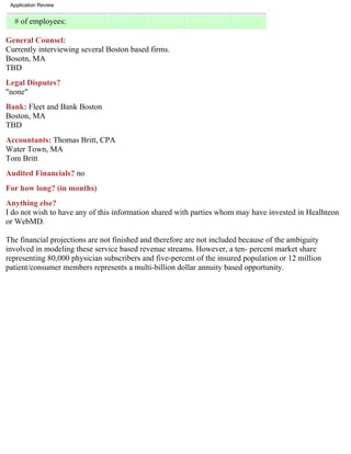 Application Review


  # of employees:

General Counsel:
Currently interviewing several Boston based firms.
Bosotn, MA
TBD
Legal Disputes?
"none"
Bank: Fleet and Bank Boston
Boston, MA
TBD
Accountants: Thomas Britt, CPA
Water Town, MA
Tom Britt
Audited Financials? no
For how long? (in months)
Anything else?
I do not wish to have any of this information shared with parties whom may have invested in Healhteon
or WebMD.

The financial projections are not finished and therefore are not included because of the ambiguity
involved in modeling these service based revenue streams. However, a ten- percent market share
representing 80,000 physician subscribers and five-percent of the insured population or 12 million
patient/consumer members represents a multi-billion dollar annuity based opportunity.
 