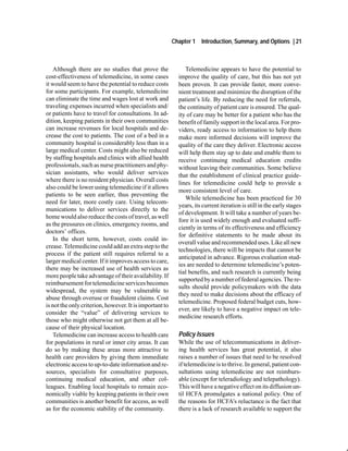 Chapter 1   Introduction, Summary, and Options | 21



    Although there are no studies that prove the              Telemedicine appears to have the potential to
cost-effectiveness of telemedicine, in some cases          improve the quality of care, but this has not yet
it would seem to have the potential to reduce costs        been proven. It can provide faster, more conve-
for some participants. For example, telemedicine           nient treatment and minimize the disruption of the
can eliminate the time and wages lost at work and          patient’s life. By reducing the need for referrals,
traveling expenses incurred when specialists and/          the continuity of patient care is ensured. The qual-
or patients have to travel for consultations. In ad-       ity of care may be better for a patient who has the
dition, keeping patients in their own communities          benefit of family support in the local area. For pro-
can increase revenues for local hospitals and de-          viders, ready access to information to help them
crease the cost to patients. The cost of a bed in a        make more informed decisions will improve the
community hospital is considerably less than in a          quality of the care they deliver. Electronic access
large medical center. Costs might also be reduced          will help them stay up to date and enable them to
by staffing hospitals and clinics with allied health       receive continuing medical education credits
professionals, such as nurse practitioners and phy-        without leaving their communities. Some believe
sician assistants, who would deliver services              that the establishment of clinical practice guide-
where there is no resident physician. Overall costs
                                                           lines for telemedicine could help to provide a
also could be lower using telemedicine if it allows
                                                           more consistent level of care.
patients to be seen earlier, thus preventing the
                                                              While telemedicine has been practiced for 30
need for later, more costly care. Using telecom-
                                                           years, its current iteration is still in the early stages
munications to deliver services directly to the
                                                           of development. It will take a number of years be-
home would also reduce the costs of travel, as well
                                                           fore it is used widely enough and evaluated suffi-
as the pressures on clinics, emergency rooms, and
                                                           ciently in terms of its effectiveness and efficiency
doctors’ offices.
                                                           for definitive statements to be made about its
    In the short term, however, costs could in-
                                                           overall value and recommended uses. Like all new
crease. Telemedicine could add an extra step to the
                                                           technologies, there will be impacts that cannot be
process if the patient still requires referral to a
                                                           anticipated in advance. Rigorous evaluation stud-
larger medical center. If it improves access to care,
                                                           ies are needed to determine telemedicine’s poten-
there may be increased use of health services as
                                                           tial benefits, and such research is currently being
more people take advantage of their availability. If
                                                           supported by a number of federal agencies. The re-
reimbursement for telemedicine services becomes
                                                           sults should provide policymakers with the data
widespread, the system may be vulnerable to
                                                           they need to make decisions about the efficacy of
abuse through overuse or fraudulent claims. Cost
                                                           telemedicine. Proposed federal budget cuts, how-
is not the only criterion, however. It is important to
                                                           ever, are likely to have a negative impact on tele-
consider the “value” of delivering services to
                                                           medicine research efforts.
those who might otherwise not get them at all be-
cause of their physical location.
    Telemedicine can increase access to health care        Policy Issues
for populations in rural or inner city areas. It can       While the use of telecommunications in deliver-
do so by making these areas more attractive to             ing health services has great potential, it also
health care providers by giving them immediate             raises a number of issues that need to be resolved
electronic access to up-to-date information and re-        if telemedicine is to thrive. In general, patient con-
sources, specialists for consultative purposes,            sultations using telemedicine are not reimburs-
continuing medical education, and other col-               able (except for teleradiology and telepathology).
leagues. Enabling local hospitals to remain eco-           This will have a negative effect on its diffusion un-
nomically viable by keeping patients in their own          til HCFA promulgates a national policy. One of
communities is another benefit for access, as well         the reasons for HCFA’s reluctance is the fact that
as for the economic stability of the community.            there is a lack of research available to support the
 