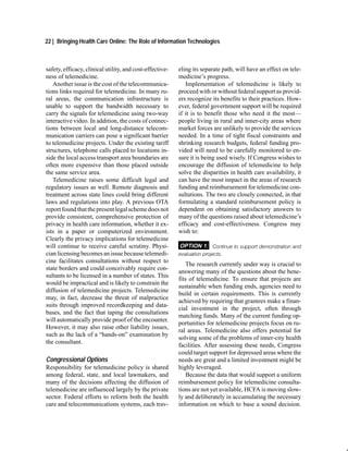 22 | Bringing Health Care Online: The Role of Information Technologies



safety, efficacy, clinical utility, and cost-effective-   eling its separate path, will have an effect on tele-
ness of telemedicine.                                     medicine’s progress.
   Another issue is the cost of the telecommunica-           Implementation of telemedicine is likely to
tions links required for telemedicine. In many ru-        proceed with or without federal support as provid-
ral areas, the communication infrastructure is            ers recognize its benefits to their practices. How-
unable to support the bandwidth necessary to              ever, federal government support will be required
carry the signals for telemedicine using two-way          if it is to benefit those who need it the most—
interactive video. In addition, the costs of connec-      people living in rural and inner-city areas where
tions between local and long-distance telecom-            market forces are unlikely to provide the services
munication carriers can pose a significant barrier        needed. In a time of tight fiscal constraints and
to telemedicine projects. Under the existing tariff       shrinking research budgets, federal funding pro-
structures, telephone calls placed to locations in-       vided will need to be carefully monitored to en-
side the local access transport area boundaries are       sure it is being used wisely. If Congress wishes to
often more expensive than those placed outside            encourage the diffusion of telemedicine to help
the same service area.                                    solve the disparities in health care availability, it
   Telemedicine raises some difficult legal and           can have the most impact in the areas of research
regulatory issues as well. Remote diagnosis and           funding and reimbursement for telemedicine con-
treatment across state lines could bring different        sultations. The two are closely connected, in that
laws and regulations into play. A previous OTA            formulating a standard reimbursement policy is
report found that the present legal scheme does not       dependent on obtaining satisfactory answers to
provide consistent, comprehensive protection of           many of the questions raised about telemedicine’s
privacy in health care information, whether it ex-        efficacy and cost-effectiveness. Congress may
ists in a paper or computerized environment.              wish to:
Clearly the privacy implications for telemedicine
will continue to receive careful scrutiny. Physi-         OPTION 1: Continue to support demonstration and
cian licensing becomes an issue because telemedi-         evaluation projects.
cine facilitates consultations without respect to
                                                              The research currently under way is crucial to
state borders and could conceivably require con-
                                                          answering many of the questions about the bene-
sultants to be licensed in a number of states. This
                                                          fits of telemedicine. To ensure that projects are
would be impractical and is likely to constrain the
                                                          sustainable when funding ends, agencies need to
diffusion of telemedicine projects. Telemedicine
                                                          build in certain requirements. This is currently
may, in fact, decrease the threat of malpractice
                                                          achieved by requiring that grantees make a finan-
suits through improved recordkeeping and data-
                                                          cial investment in the project, often through
bases, and the fact that taping the consultations
                                                          matching funds. Many of the current funding op-
will automatically provide proof of the encounter.
                                                          portunities for telemedicine projects focus on ru-
However, it may also raise other liability issues,
                                                          ral areas. Telemedicine also offers potential for
such as the lack of a “hands-on” examination by
                                                          solving some of the problems of inner-city health
the consultant.
                                                          facilities. After assessing these needs, Congress
                                                          could target support for depressed areas where the
Congressional Options                                     needs are great and a limited investment might be
Responsibility for telemedicine policy is shared          highly leveraged.
among federal, state, and local lawmakers, and                Because the data that would support a uniform
many of the decisions affecting the diffusion of          reimbursement policy for telemedicine consulta-
telemedicine are influenced largely by the private        tions are not yet available, HCFA is moving slow-
sector. Federal efforts to reform both the health         ly and deliberately in accumulating the necessary
care and telecommunications systems, each trav-           information on which to base a sound decision.
 