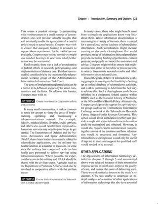 Chapter 1   Introduction, Summary, and Options | 23



This seems a prudent strategy. Experimenting                 In many cases, those who might benefit most
with reimbursement in a small number of demon-            from telemedicine applications know very little
stration sites will provide valuable insights that        about them. While information dissemination is
will eventually enable the agency to craft a careful      increasing in a variety of formats, there is a need
policy based on actual results. Congress may wish         for a centralized, online database of telemedicine
to ensure that adequate funding is provided to            information. Such coordination might include
support those experiments. As the results become          creating an electronic clearinghouse that would
available, Congress may wish to provide oversight         provide a range of information about telemedicine
and conduct hearings to determine what further            projects, including funding opportunities, current
action may be warranted.                                  projects, and people to contact for assistance and
   Until recently, there was a lack of coordination       advice. Congress might wish to ensure that mech-
of federal efforts in research, policymaking, and         anisms exist, either in the public or private sectors,
implementation of distance care. This has been re-        to widely disseminate research results and other
medied considerably by the creation of the teleme-        information about telemedicine.
dicine working group of the Administration’s                 One of the goals of the IITF telemedicine work-
Information Infrastructure Task Force.                    ing group is to investigate the feasibility of setting
   The costs of implementing telemedicine can be          up an online database of telemedicine activities,
a barrier to its diffusion, especially for small com-     and work is continuing to determine the best way
munities and facilities. To address this barrier,         to achieve this. Such a clearinghouse could be es-
Congress may wish to:                                     tablished in a designated federal agency within
                                                          DHHS, such as the National Library of Medicine
OPTION 2: Create incentives for cooperative efforts       or the Office of Rural Health Policy. Alternatively,
and consortia.                                            Congress could provide support for a private-sec-
   In many small communities, it makes econom-            tor group, such as the Telemedicine Information
ic sense for groups to share the costs of imple-          Exchange network at the Telemedicine Research
menting, operating, and maintaining a                     Center, Oregon Health Sciences University. This
telecommunications network. For example,                  option would avoid duplication of effort and pro-
schools, medical clinics, libraries, social services,     vide a single site where telemedicine information
and others who would benefit from improved in-            could be maintained and obtained. However, it
formation services may need to join forces to get         would also require careful consideration concern-
started. The Department of Defense and the Na-            ing the content of the database and how informa-
tional Aeronautics and Space Administration               tion would be structured and formatted. Any
(NASA) have been leaders in research related to           telemedicine clearinghouse would only be useful
telemedicine applications, and the military has           if kept up to date, and support for qualified staff
health facilities in a number of locations. In some       would needed to be assured.
sites the military has cooperated with civilian
health care personnel to deliver services using           OTHER APPLICATIONS
telecommunications. Where possible, the exper-            The applications of information technology de-
tise that exists in the military and NASA should be       tailed in chapters 2 through 5 and summarized
shared with the civilian sector. Agencies such as         above were selected because of their potential to
the Department of Veterans Affairs could also be          improve access to health care, improve the quality
involved in cooperative efforts with the civilian         of care, and reduce the costs of delivering care.
sector.                                                   These were of particular interest to the study’s re-
                                                          questers. OTA was unable to undertake an in-
OPTION 3: Ensure that information about telemedi          depth analysis of a number of other applications
cine is widely disseminated.                              of information technology that also have potential
 
