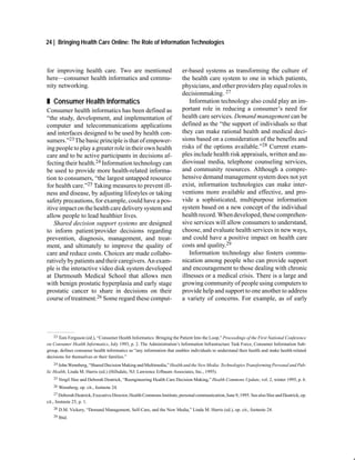 24 | Bringing Health Care Online: The Role of Information Technologies



for improving health care. Two are mentioned                             er-based systems as transforming the culture of
here—consumer health informatics and commu-                              the health care system to one in which patients,
nity networking.                                                         physicians, and other providers play equal roles in
                                                                         decisionmaking. 27
„ Consumer Health Informatics                                                Information technology also could play an im-
Consumer health informatics has been defined as                          portant role in reducing a consumer’s need for
“the study, development, and implementation of                           health care services. Demand management can be
computer and telecommunications applications                             defined as the “the support of individuals so that
and interfaces designed to be used by health con-                        they can make rational health and medical deci-
sumers.”23 The basic principle is that of empower-                       sions based on a consideration of the benefits and
ing people to play a greater role in their own health                    risks of the options available.”28 Current exam-
care and to be active participants in decisions af-                      ples include health risk appraisals, written and au-
fecting their health.24 Information technology can                       diovisual media, telephone counseling services,
be used to provide more health-related informa-                          and community resources. Although a compre-
tion to consumers, “the largest untapped resource                        hensive demand management system does not yet
for health care.”25 Taking measures to prevent ill-                      exist, information technologies can make inter-
ness and disease, by adjusting lifestyles or taking                      ventions more available and effective, and pro-
safety precautions, for example, could have a pos-                       vide a sophisticated, multipurpose information
itive impact on the health care delivery system and                      system based on a new concept of the individual
allow people to lead healthier lives.                                    health record. When developed, these comprehen-
    Shared decision support systems are designed                         sive services will allow consumers to understand,
to inform patient/provider decisions regarding                           choose, and evaluate health services in new ways,
prevention, diagnosis, management, and treat-                            and could have a positive impact on health care
ment, and ultimately to improve the quality of                           costs and quality.29
care and reduce costs. Choices are made collabo-                             Information technology also fosters commu-
ratively by patients and their caregivers. An exam-                      nication among people who can provide support
ple is the interactive video disk system developed                       and encouragement to those dealing with chronic
at Dartmouth Medical School that allows men                              illnesses or a medical crisis. There is a large and
with benign prostatic hyperplasia and early stage                        growing community of people using computers to
prostatic cancer to share in decisions on their                          provide help and support to one another to address
course of treatment.26 Some regard these comput-                         a variety of concerns. For example, as of early




   23 Tom Ferguson (ed.), “Consumer Health Informatics: Bringing the Patient Into the Loop,” Proceedings of the First National Conference

on Consumer Health Informatics, July 1993, p. 2. The Administration’s Information Infrastructure Task Force, Consumer Information Sub-
group, defines consumer health informatics as “any information that enables individuals to understand their health and make health-related
decisions for themselves or their families.”
    24 John Wennberg, “Shared Decision Making and Multimedia,” Health and the New Media: Technologies Transforming Personal and Pub-

lic Health, Linda M. Harris (ed.) (Hillsdale, NJ: Lawrence Erlbaum Associates, Inc., 1995).
    25 Vergil Slee and Deborah Deatrick, “Reengineering Health Care Decision Making,” Health Commons Update, vol. 2, winter 1995, p. 6.

    26   Wennberg, op. cit., footnote 24.
    27 Deborah Deatrick, Executive Director, Health Commons Institute, personal communication, June 9, 1995. See also Slee and Deatrick, op.

cit., footnote 25, p. 1.
    28   D.M. Vickery, “Demand Management, Self-Care, and the New Media,” Linda M. Harris (ed.), op. cit., footnote 24.
    29   Ibid.
 
